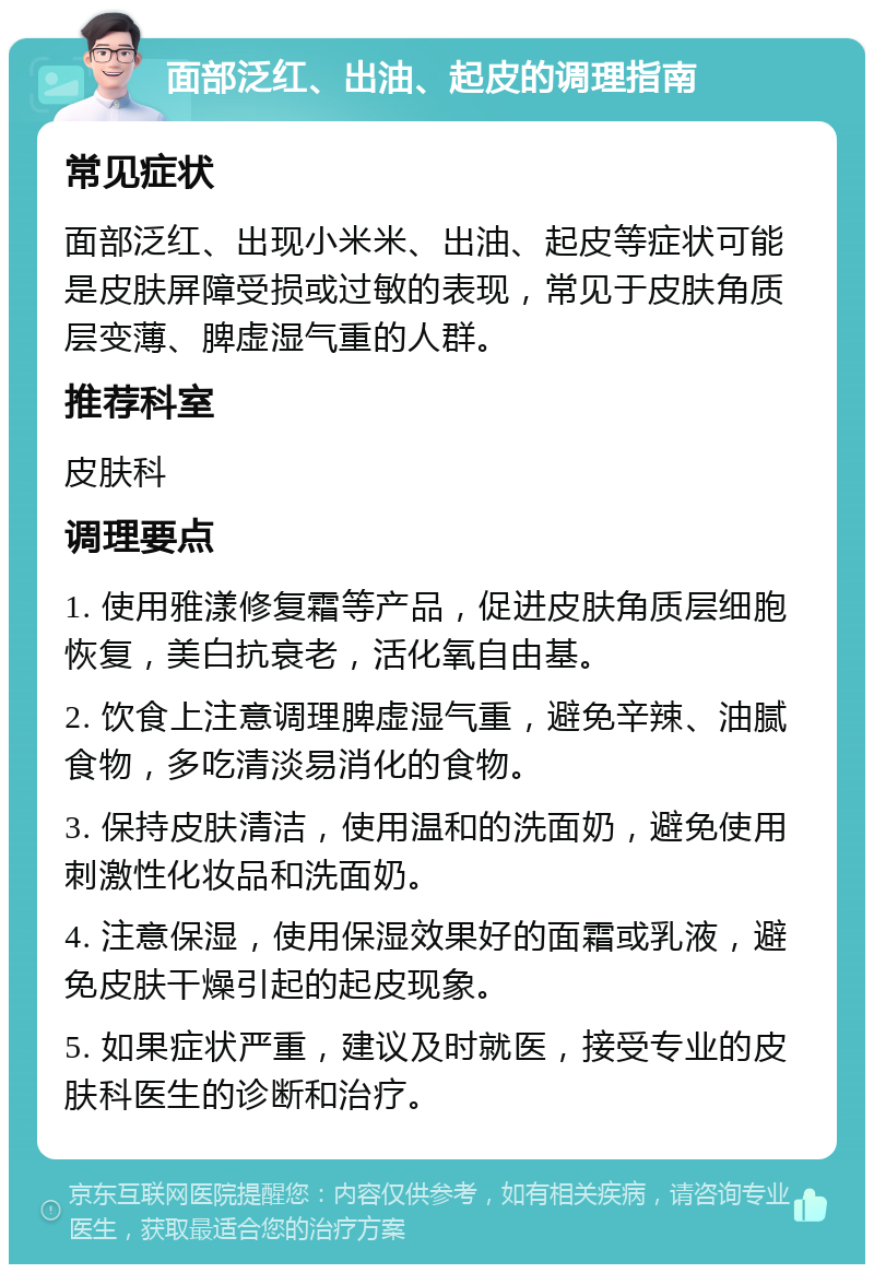 面部泛红、出油、起皮的调理指南 常见症状 面部泛红、出现小米米、出油、起皮等症状可能是皮肤屏障受损或过敏的表现，常见于皮肤角质层变薄、脾虚湿气重的人群。 推荐科室 皮肤科 调理要点 1. 使用雅漾修复霜等产品，促进皮肤角质层细胞恢复，美白抗衰老，活化氧自由基。 2. 饮食上注意调理脾虚湿气重，避免辛辣、油腻食物，多吃清淡易消化的食物。 3. 保持皮肤清洁，使用温和的洗面奶，避免使用刺激性化妆品和洗面奶。 4. 注意保湿，使用保湿效果好的面霜或乳液，避免皮肤干燥引起的起皮现象。 5. 如果症状严重，建议及时就医，接受专业的皮肤科医生的诊断和治疗。