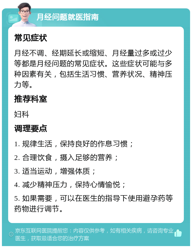 月经问题就医指南 常见症状 月经不调、经期延长或缩短、月经量过多或过少等都是月经问题的常见症状。这些症状可能与多种因素有关，包括生活习惯、营养状况、精神压力等。 推荐科室 妇科 调理要点 1. 规律生活，保持良好的作息习惯； 2. 合理饮食，摄入足够的营养； 3. 适当运动，增强体质； 4. 减少精神压力，保持心情愉悦； 5. 如果需要，可以在医生的指导下使用避孕药等药物进行调节。