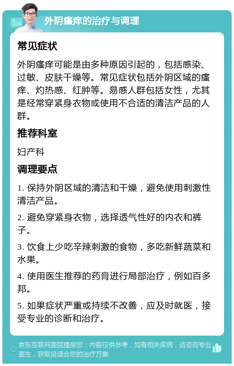 外阴瘙痒的治疗与调理 常见症状 外阴瘙痒可能是由多种原因引起的，包括感染、过敏、皮肤干燥等。常见症状包括外阴区域的瘙痒、灼热感、红肿等。易感人群包括女性，尤其是经常穿紧身衣物或使用不合适的清洁产品的人群。 推荐科室 妇产科 调理要点 1. 保持外阴区域的清洁和干燥，避免使用刺激性清洁产品。 2. 避免穿紧身衣物，选择透气性好的内衣和裤子。 3. 饮食上少吃辛辣刺激的食物，多吃新鲜蔬菜和水果。 4. 使用医生推荐的药膏进行局部治疗，例如百多邦。 5. 如果症状严重或持续不改善，应及时就医，接受专业的诊断和治疗。