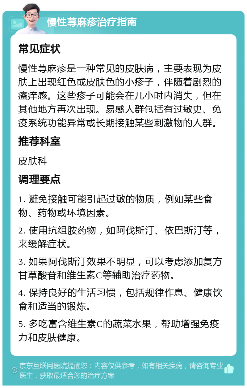 慢性荨麻疹治疗指南 常见症状 慢性荨麻疹是一种常见的皮肤病，主要表现为皮肤上出现红色或皮肤色的小疹子，伴随着剧烈的瘙痒感。这些疹子可能会在几小时内消失，但在其他地方再次出现。易感人群包括有过敏史、免疫系统功能异常或长期接触某些刺激物的人群。 推荐科室 皮肤科 调理要点 1. 避免接触可能引起过敏的物质，例如某些食物、药物或环境因素。 2. 使用抗组胺药物，如阿伐斯汀、依巴斯汀等，来缓解症状。 3. 如果阿伐斯汀效果不明显，可以考虑添加复方甘草酸苷和维生素C等辅助治疗药物。 4. 保持良好的生活习惯，包括规律作息、健康饮食和适当的锻炼。 5. 多吃富含维生素C的蔬菜水果，帮助增强免疫力和皮肤健康。