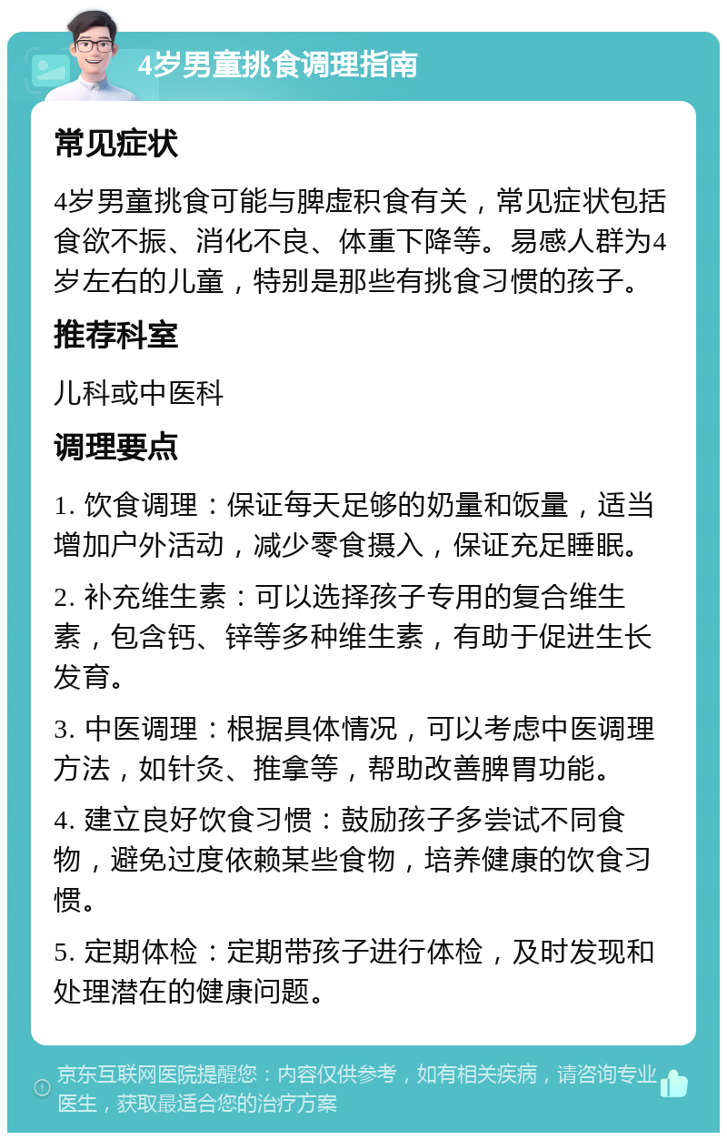 4岁男童挑食调理指南 常见症状 4岁男童挑食可能与脾虚积食有关，常见症状包括食欲不振、消化不良、体重下降等。易感人群为4岁左右的儿童，特别是那些有挑食习惯的孩子。 推荐科室 儿科或中医科 调理要点 1. 饮食调理：保证每天足够的奶量和饭量，适当增加户外活动，减少零食摄入，保证充足睡眠。 2. 补充维生素：可以选择孩子专用的复合维生素，包含钙、锌等多种维生素，有助于促进生长发育。 3. 中医调理：根据具体情况，可以考虑中医调理方法，如针灸、推拿等，帮助改善脾胃功能。 4. 建立良好饮食习惯：鼓励孩子多尝试不同食物，避免过度依赖某些食物，培养健康的饮食习惯。 5. 定期体检：定期带孩子进行体检，及时发现和处理潜在的健康问题。