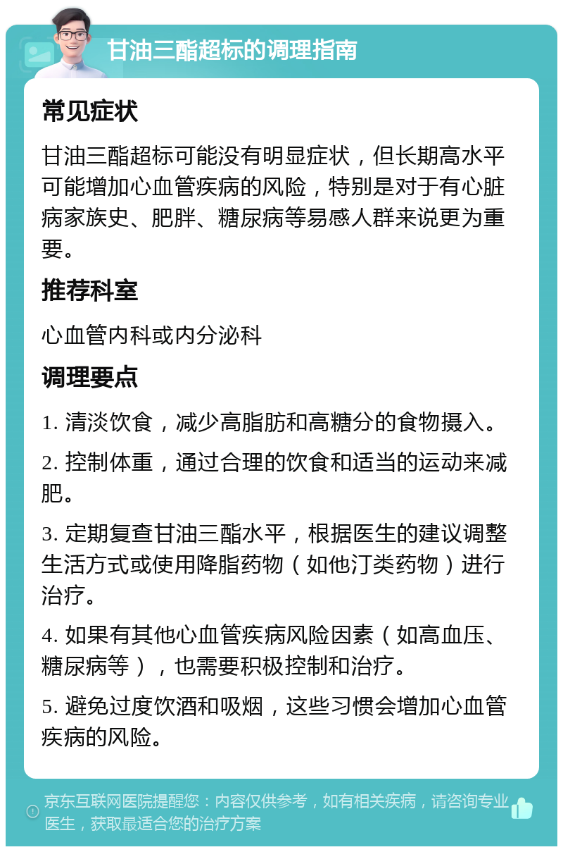 甘油三酯超标的调理指南 常见症状 甘油三酯超标可能没有明显症状，但长期高水平可能增加心血管疾病的风险，特别是对于有心脏病家族史、肥胖、糖尿病等易感人群来说更为重要。 推荐科室 心血管内科或内分泌科 调理要点 1. 清淡饮食，减少高脂肪和高糖分的食物摄入。 2. 控制体重，通过合理的饮食和适当的运动来减肥。 3. 定期复查甘油三酯水平，根据医生的建议调整生活方式或使用降脂药物（如他汀类药物）进行治疗。 4. 如果有其他心血管疾病风险因素（如高血压、糖尿病等），也需要积极控制和治疗。 5. 避免过度饮酒和吸烟，这些习惯会增加心血管疾病的风险。