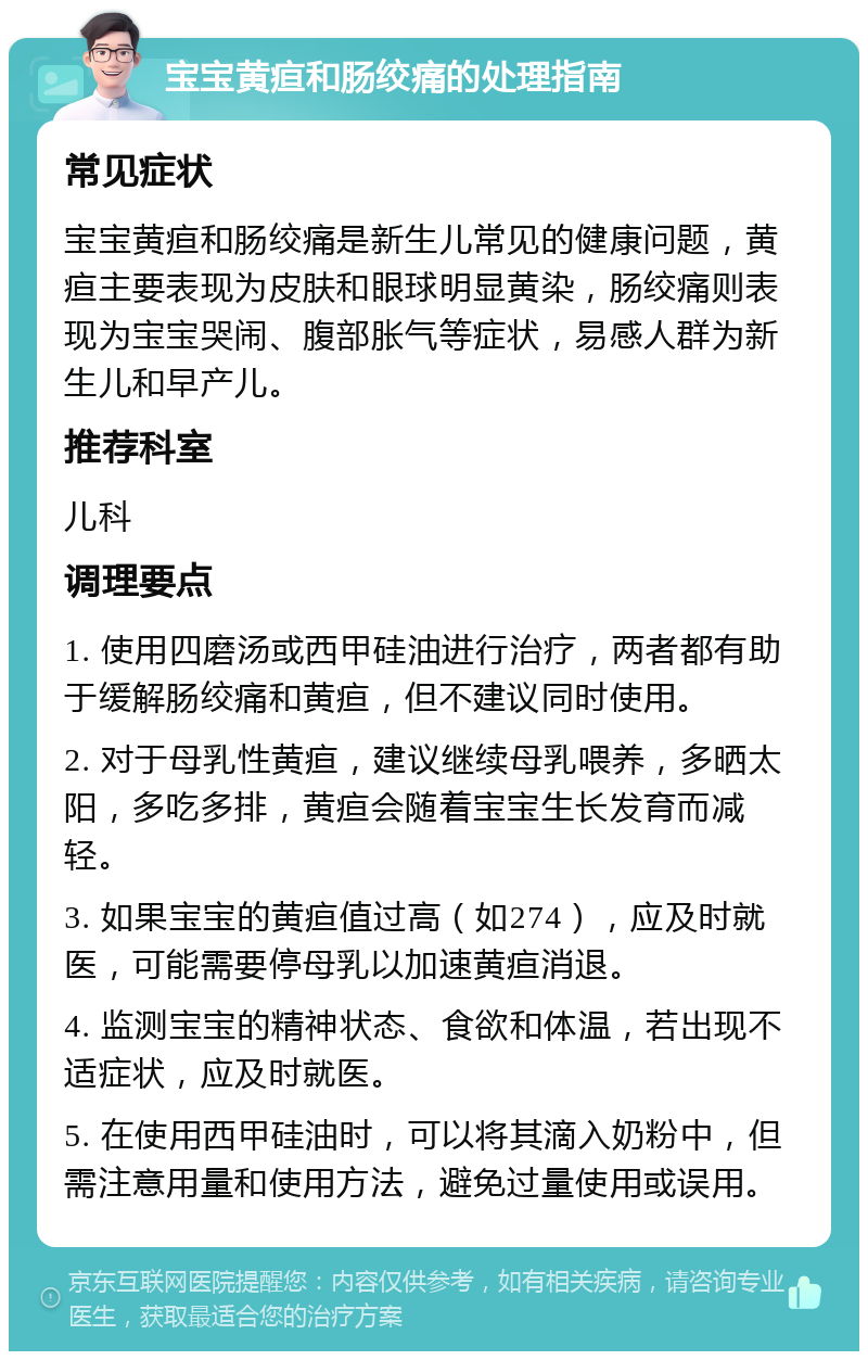 宝宝黄疸和肠绞痛的处理指南 常见症状 宝宝黄疸和肠绞痛是新生儿常见的健康问题，黄疸主要表现为皮肤和眼球明显黄染，肠绞痛则表现为宝宝哭闹、腹部胀气等症状，易感人群为新生儿和早产儿。 推荐科室 儿科 调理要点 1. 使用四磨汤或西甲硅油进行治疗，两者都有助于缓解肠绞痛和黄疸，但不建议同时使用。 2. 对于母乳性黄疸，建议继续母乳喂养，多晒太阳，多吃多排，黄疸会随着宝宝生长发育而减轻。 3. 如果宝宝的黄疸值过高（如274），应及时就医，可能需要停母乳以加速黄疸消退。 4. 监测宝宝的精神状态、食欲和体温，若出现不适症状，应及时就医。 5. 在使用西甲硅油时，可以将其滴入奶粉中，但需注意用量和使用方法，避免过量使用或误用。