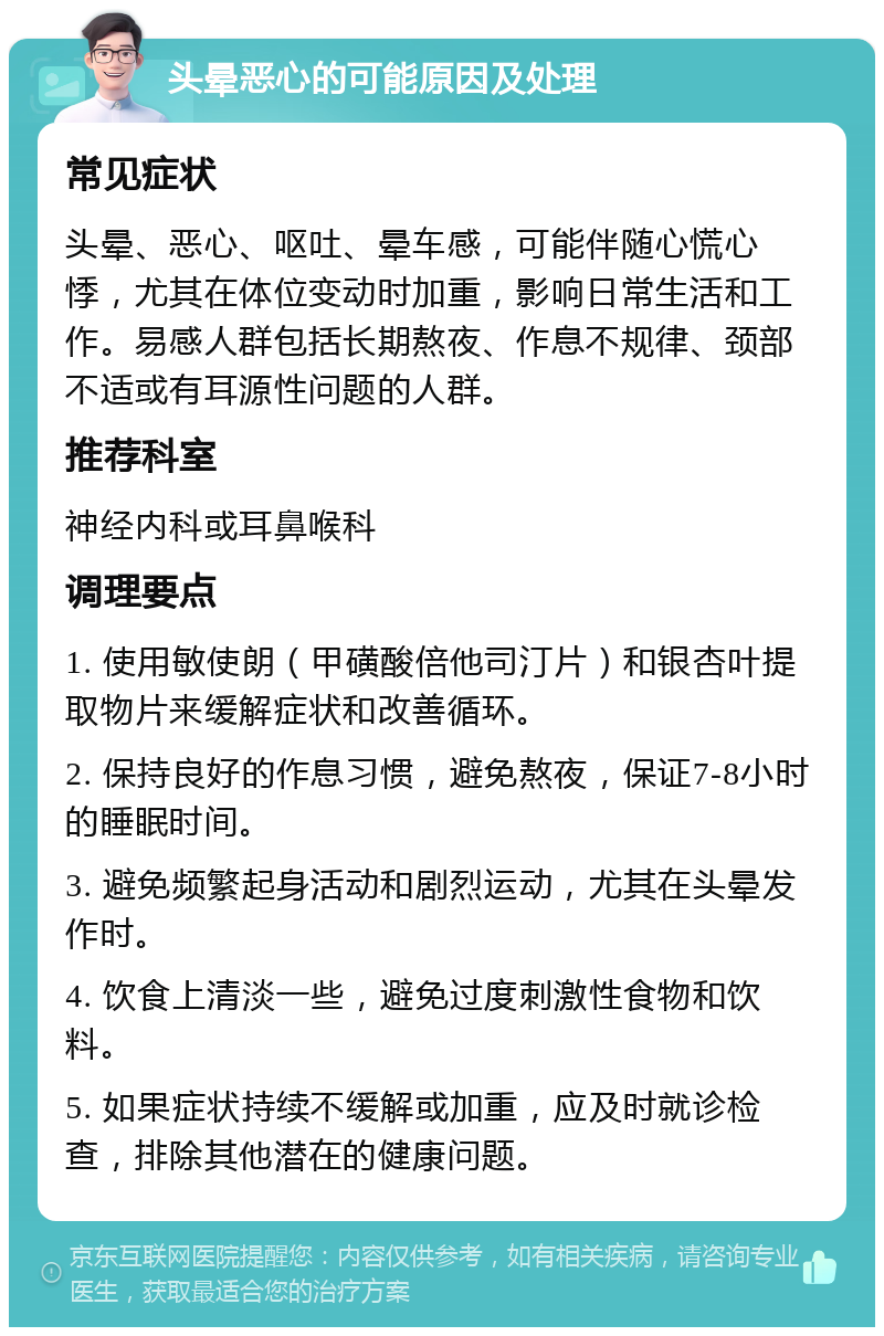 头晕恶心的可能原因及处理 常见症状 头晕、恶心、呕吐、晕车感，可能伴随心慌心悸，尤其在体位变动时加重，影响日常生活和工作。易感人群包括长期熬夜、作息不规律、颈部不适或有耳源性问题的人群。 推荐科室 神经内科或耳鼻喉科 调理要点 1. 使用敏使朗（甲磺酸倍他司汀片）和银杏叶提取物片来缓解症状和改善循环。 2. 保持良好的作息习惯，避免熬夜，保证7-8小时的睡眠时间。 3. 避免频繁起身活动和剧烈运动，尤其在头晕发作时。 4. 饮食上清淡一些，避免过度刺激性食物和饮料。 5. 如果症状持续不缓解或加重，应及时就诊检查，排除其他潜在的健康问题。