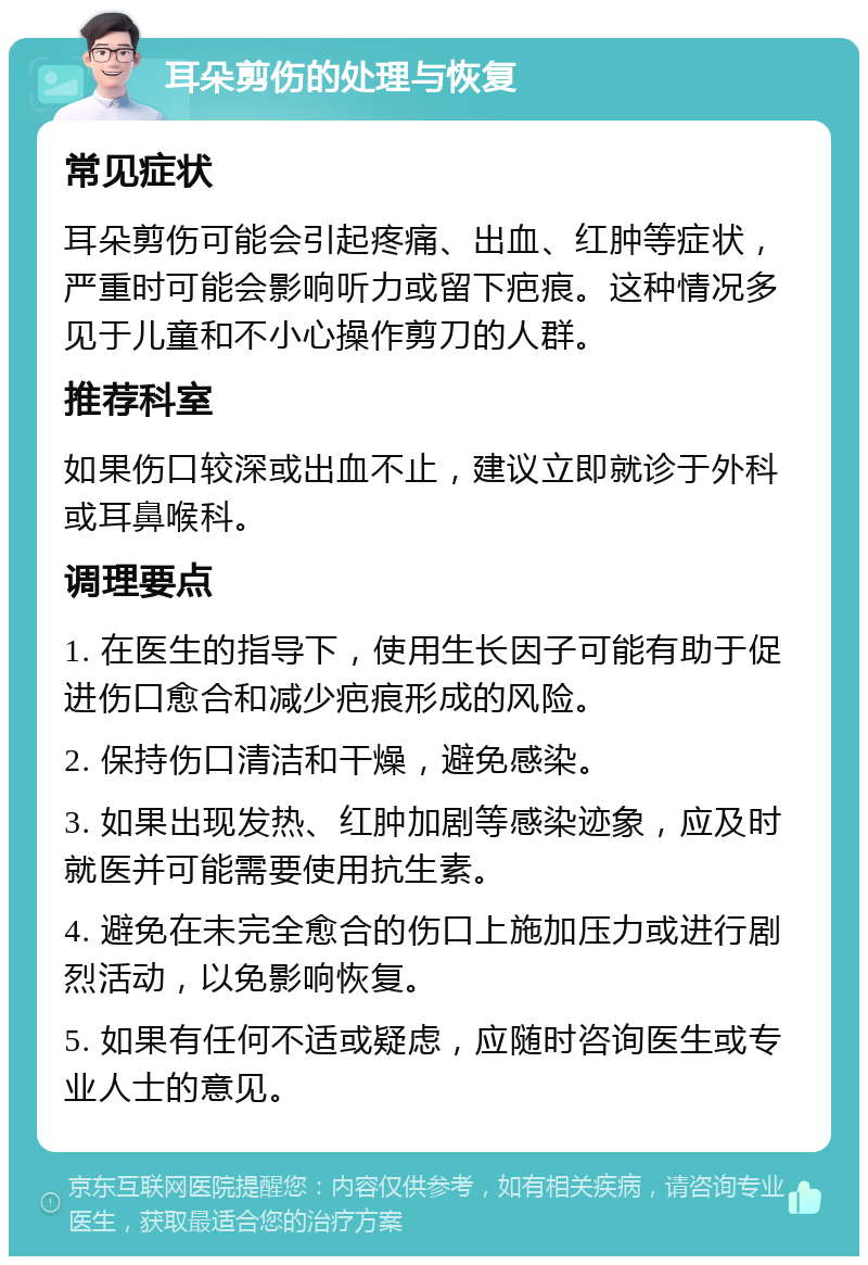 耳朵剪伤的处理与恢复 常见症状 耳朵剪伤可能会引起疼痛、出血、红肿等症状，严重时可能会影响听力或留下疤痕。这种情况多见于儿童和不小心操作剪刀的人群。 推荐科室 如果伤口较深或出血不止，建议立即就诊于外科或耳鼻喉科。 调理要点 1. 在医生的指导下，使用生长因子可能有助于促进伤口愈合和减少疤痕形成的风险。 2. 保持伤口清洁和干燥，避免感染。 3. 如果出现发热、红肿加剧等感染迹象，应及时就医并可能需要使用抗生素。 4. 避免在未完全愈合的伤口上施加压力或进行剧烈活动，以免影响恢复。 5. 如果有任何不适或疑虑，应随时咨询医生或专业人士的意见。