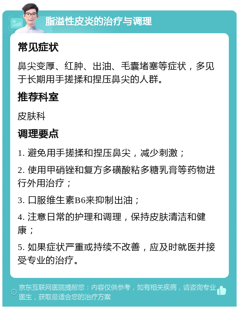 脂溢性皮炎的治疗与调理 常见症状 鼻尖变厚、红肿、出油、毛囊堵塞等症状，多见于长期用手搓揉和捏压鼻尖的人群。 推荐科室 皮肤科 调理要点 1. 避免用手搓揉和捏压鼻尖，减少刺激； 2. 使用甲硝锉和复方多磺酸粘多糖乳膏等药物进行外用治疗； 3. 口服维生素B6来抑制出油； 4. 注意日常的护理和调理，保持皮肤清洁和健康； 5. 如果症状严重或持续不改善，应及时就医并接受专业的治疗。