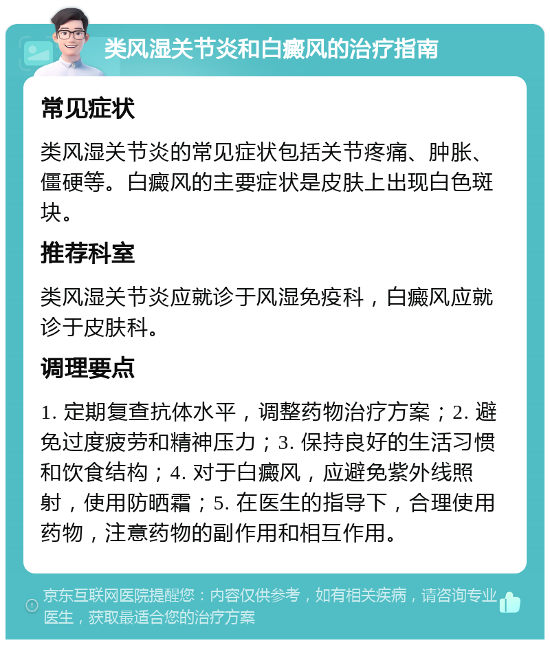 类风湿关节炎和白癜风的治疗指南 常见症状 类风湿关节炎的常见症状包括关节疼痛、肿胀、僵硬等。白癜风的主要症状是皮肤上出现白色斑块。 推荐科室 类风湿关节炎应就诊于风湿免疫科，白癜风应就诊于皮肤科。 调理要点 1. 定期复查抗体水平，调整药物治疗方案；2. 避免过度疲劳和精神压力；3. 保持良好的生活习惯和饮食结构；4. 对于白癜风，应避免紫外线照射，使用防晒霜；5. 在医生的指导下，合理使用药物，注意药物的副作用和相互作用。