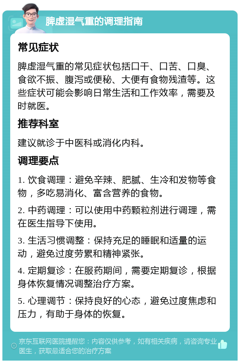 脾虚湿气重的调理指南 常见症状 脾虚湿气重的常见症状包括口干、口苦、口臭、食欲不振、腹泻或便秘、大便有食物残渣等。这些症状可能会影响日常生活和工作效率，需要及时就医。 推荐科室 建议就诊于中医科或消化内科。 调理要点 1. 饮食调理：避免辛辣、肥腻、生冷和发物等食物，多吃易消化、富含营养的食物。 2. 中药调理：可以使用中药颗粒剂进行调理，需在医生指导下使用。 3. 生活习惯调整：保持充足的睡眠和适量的运动，避免过度劳累和精神紧张。 4. 定期复诊：在服药期间，需要定期复诊，根据身体恢复情况调整治疗方案。 5. 心理调节：保持良好的心态，避免过度焦虑和压力，有助于身体的恢复。