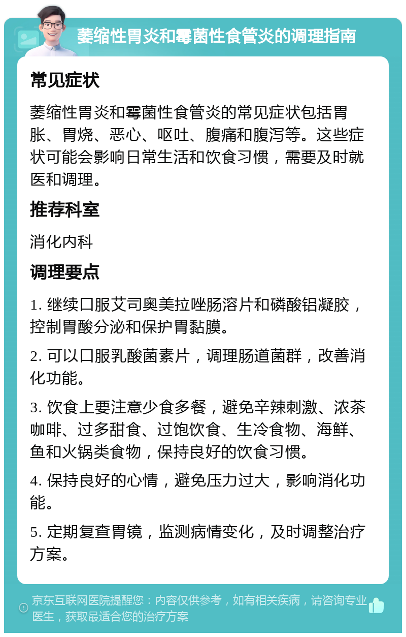 萎缩性胃炎和霉菌性食管炎的调理指南 常见症状 萎缩性胃炎和霉菌性食管炎的常见症状包括胃胀、胃烧、恶心、呕吐、腹痛和腹泻等。这些症状可能会影响日常生活和饮食习惯，需要及时就医和调理。 推荐科室 消化内科 调理要点 1. 继续口服艾司奥美拉唑肠溶片和磷酸铝凝胶，控制胃酸分泌和保护胃黏膜。 2. 可以口服乳酸菌素片，调理肠道菌群，改善消化功能。 3. 饮食上要注意少食多餐，避免辛辣刺激、浓茶咖啡、过多甜食、过饱饮食、生冷食物、海鲜、鱼和火锅类食物，保持良好的饮食习惯。 4. 保持良好的心情，避免压力过大，影响消化功能。 5. 定期复查胃镜，监测病情变化，及时调整治疗方案。