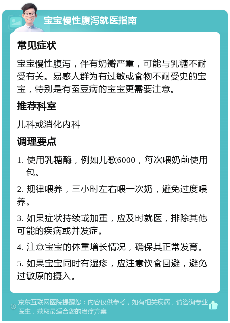 宝宝慢性腹泻就医指南 常见症状 宝宝慢性腹泻，伴有奶瓣严重，可能与乳糖不耐受有关。易感人群为有过敏或食物不耐受史的宝宝，特别是有蚕豆病的宝宝更需要注意。 推荐科室 儿科或消化内科 调理要点 1. 使用乳糖酶，例如儿歌6000，每次喂奶前使用一包。 2. 规律喂养，三小时左右喂一次奶，避免过度喂养。 3. 如果症状持续或加重，应及时就医，排除其他可能的疾病或并发症。 4. 注意宝宝的体重增长情况，确保其正常发育。 5. 如果宝宝同时有湿疹，应注意饮食回避，避免过敏原的摄入。