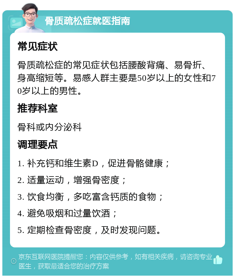 骨质疏松症就医指南 常见症状 骨质疏松症的常见症状包括腰酸背痛、易骨折、身高缩短等。易感人群主要是50岁以上的女性和70岁以上的男性。 推荐科室 骨科或内分泌科 调理要点 1. 补充钙和维生素D，促进骨骼健康； 2. 适量运动，增强骨密度； 3. 饮食均衡，多吃富含钙质的食物； 4. 避免吸烟和过量饮酒； 5. 定期检查骨密度，及时发现问题。