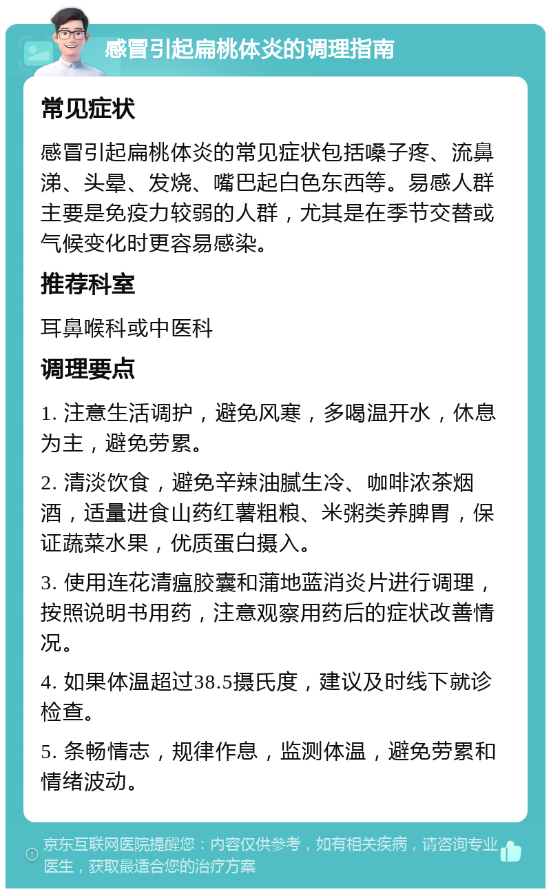 感冒引起扁桃体炎的调理指南 常见症状 感冒引起扁桃体炎的常见症状包括嗓子疼、流鼻涕、头晕、发烧、嘴巴起白色东西等。易感人群主要是免疫力较弱的人群，尤其是在季节交替或气候变化时更容易感染。 推荐科室 耳鼻喉科或中医科 调理要点 1. 注意生活调护，避免风寒，多喝温开水，休息为主，避免劳累。 2. 清淡饮食，避免辛辣油腻生冷、咖啡浓茶烟酒，适量进食山药红薯粗粮、米粥类养脾胃，保证蔬菜水果，优质蛋白摄入。 3. 使用连花清瘟胶囊和蒲地蓝消炎片进行调理，按照说明书用药，注意观察用药后的症状改善情况。 4. 如果体温超过38.5摄氏度，建议及时线下就诊检查。 5. 条畅情志，规律作息，监测体温，避免劳累和情绪波动。