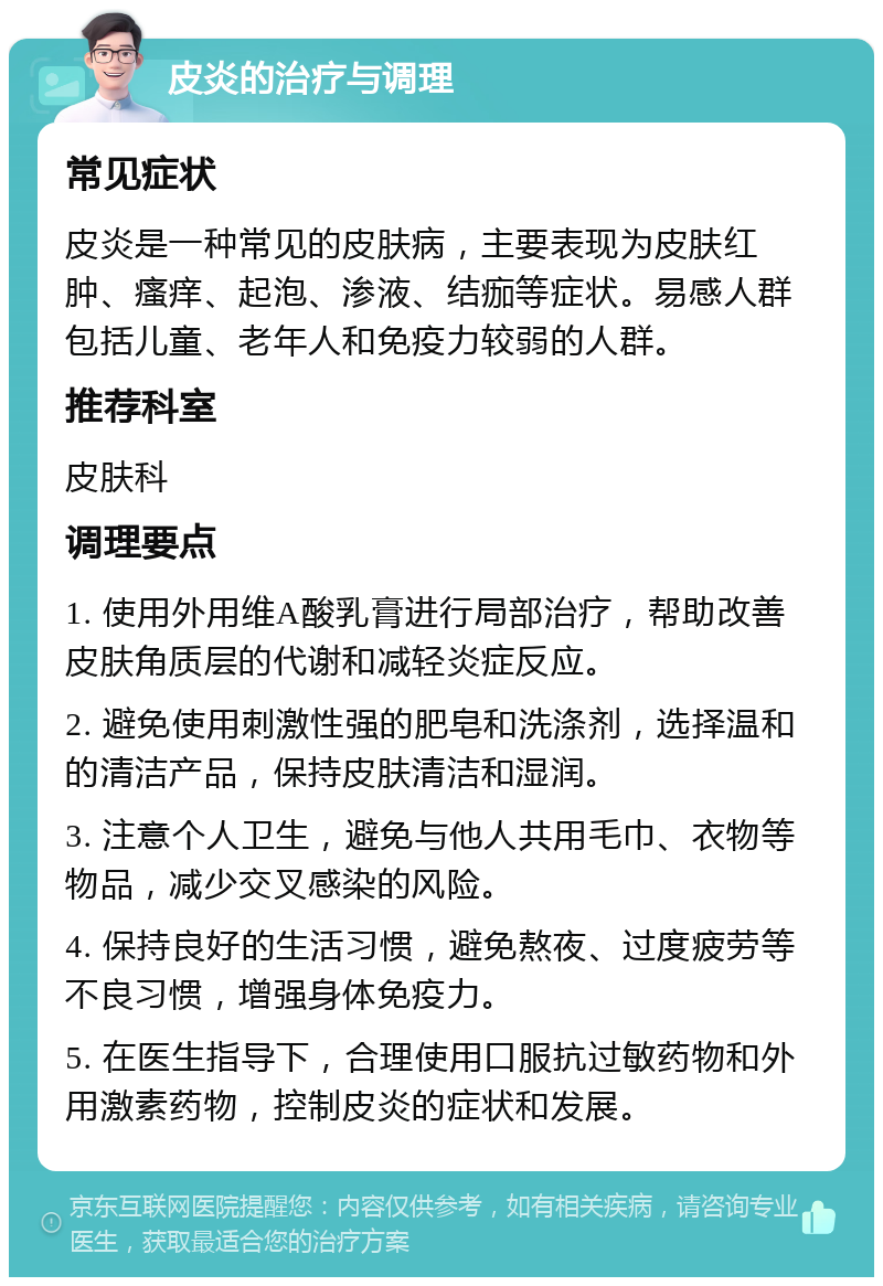 皮炎的治疗与调理 常见症状 皮炎是一种常见的皮肤病，主要表现为皮肤红肿、瘙痒、起泡、渗液、结痂等症状。易感人群包括儿童、老年人和免疫力较弱的人群。 推荐科室 皮肤科 调理要点 1. 使用外用维A酸乳膏进行局部治疗，帮助改善皮肤角质层的代谢和减轻炎症反应。 2. 避免使用刺激性强的肥皂和洗涤剂，选择温和的清洁产品，保持皮肤清洁和湿润。 3. 注意个人卫生，避免与他人共用毛巾、衣物等物品，减少交叉感染的风险。 4. 保持良好的生活习惯，避免熬夜、过度疲劳等不良习惯，增强身体免疫力。 5. 在医生指导下，合理使用口服抗过敏药物和外用激素药物，控制皮炎的症状和发展。