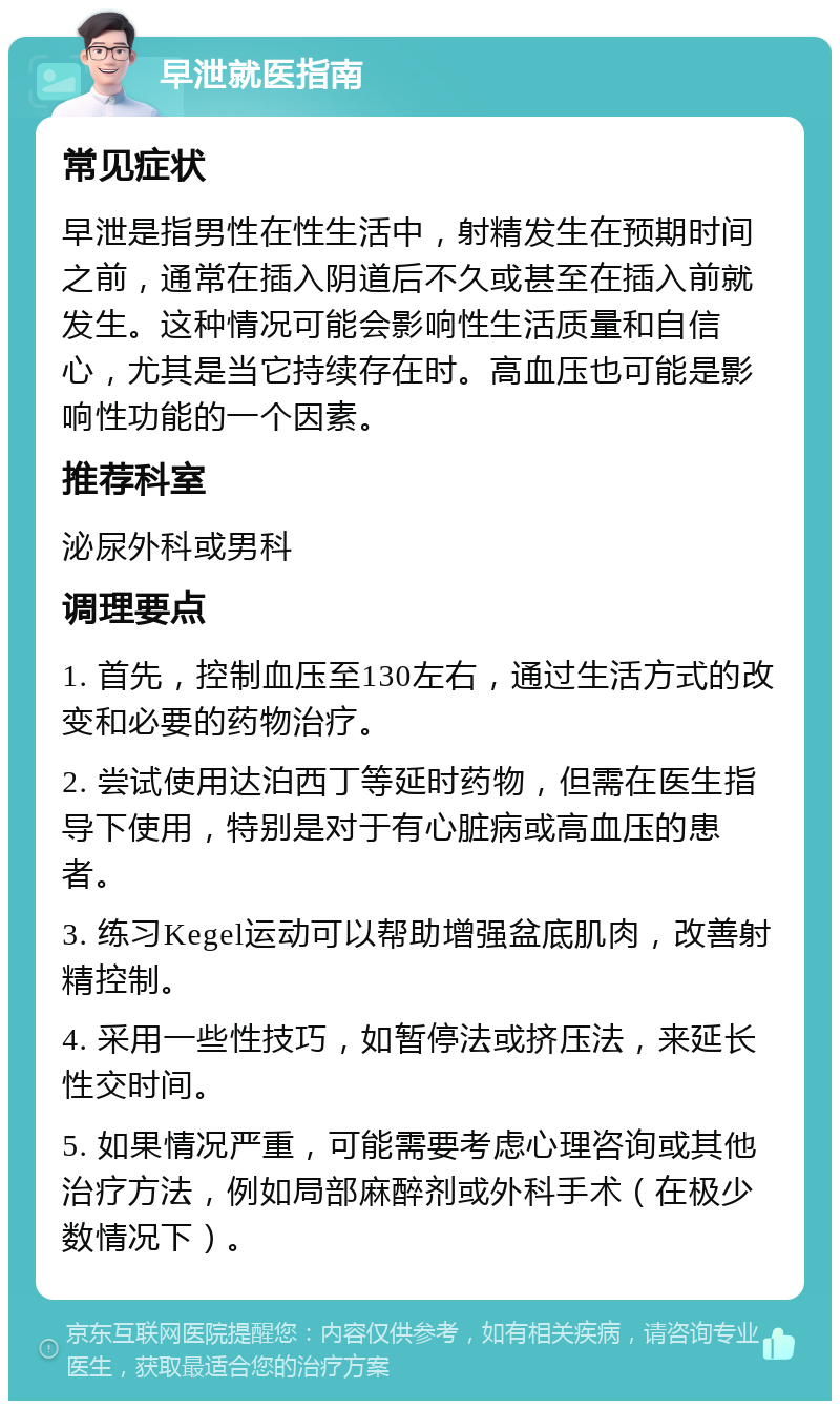 早泄就医指南 常见症状 早泄是指男性在性生活中，射精发生在预期时间之前，通常在插入阴道后不久或甚至在插入前就发生。这种情况可能会影响性生活质量和自信心，尤其是当它持续存在时。高血压也可能是影响性功能的一个因素。 推荐科室 泌尿外科或男科 调理要点 1. 首先，控制血压至130左右，通过生活方式的改变和必要的药物治疗。 2. 尝试使用达泊西丁等延时药物，但需在医生指导下使用，特别是对于有心脏病或高血压的患者。 3. 练习Kegel运动可以帮助增强盆底肌肉，改善射精控制。 4. 采用一些性技巧，如暂停法或挤压法，来延长性交时间。 5. 如果情况严重，可能需要考虑心理咨询或其他治疗方法，例如局部麻醉剂或外科手术（在极少数情况下）。