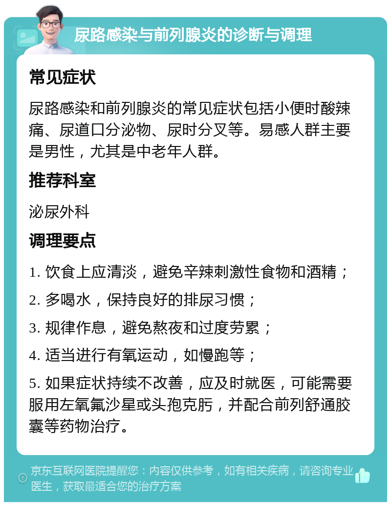 尿路感染与前列腺炎的诊断与调理 常见症状 尿路感染和前列腺炎的常见症状包括小便时酸辣痛、尿道口分泌物、尿时分叉等。易感人群主要是男性，尤其是中老年人群。 推荐科室 泌尿外科 调理要点 1. 饮食上应清淡，避免辛辣刺激性食物和酒精； 2. 多喝水，保持良好的排尿习惯； 3. 规律作息，避免熬夜和过度劳累； 4. 适当进行有氧运动，如慢跑等； 5. 如果症状持续不改善，应及时就医，可能需要服用左氧氟沙星或头孢克肟，并配合前列舒通胶囊等药物治疗。