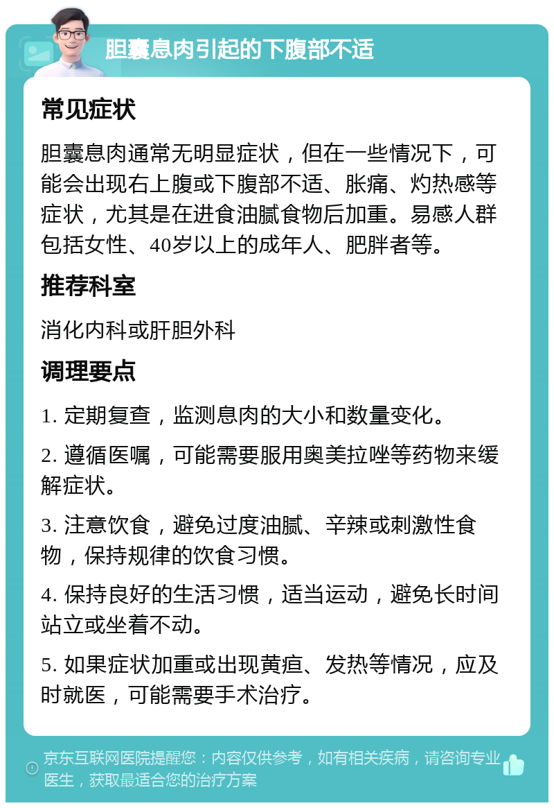 胆囊息肉引起的下腹部不适 常见症状 胆囊息肉通常无明显症状，但在一些情况下，可能会出现右上腹或下腹部不适、胀痛、灼热感等症状，尤其是在进食油腻食物后加重。易感人群包括女性、40岁以上的成年人、肥胖者等。 推荐科室 消化内科或肝胆外科 调理要点 1. 定期复查，监测息肉的大小和数量变化。 2. 遵循医嘱，可能需要服用奥美拉唑等药物来缓解症状。 3. 注意饮食，避免过度油腻、辛辣或刺激性食物，保持规律的饮食习惯。 4. 保持良好的生活习惯，适当运动，避免长时间站立或坐着不动。 5. 如果症状加重或出现黄疸、发热等情况，应及时就医，可能需要手术治疗。