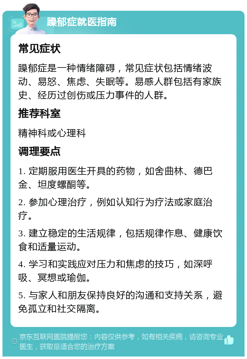 躁郁症就医指南 常见症状 躁郁症是一种情绪障碍，常见症状包括情绪波动、易怒、焦虑、失眠等。易感人群包括有家族史、经历过创伤或压力事件的人群。 推荐科室 精神科或心理科 调理要点 1. 定期服用医生开具的药物，如舍曲林、德巴金、坦度螺酮等。 2. 参加心理治疗，例如认知行为疗法或家庭治疗。 3. 建立稳定的生活规律，包括规律作息、健康饮食和适量运动。 4. 学习和实践应对压力和焦虑的技巧，如深呼吸、冥想或瑜伽。 5. 与家人和朋友保持良好的沟通和支持关系，避免孤立和社交隔离。