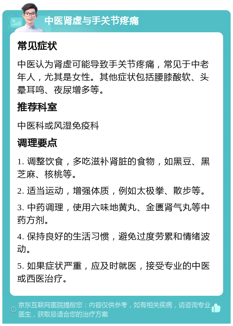 中医肾虚与手关节疼痛 常见症状 中医认为肾虚可能导致手关节疼痛，常见于中老年人，尤其是女性。其他症状包括腰膝酸软、头晕耳鸣、夜尿增多等。 推荐科室 中医科或风湿免疫科 调理要点 1. 调整饮食，多吃滋补肾脏的食物，如黑豆、黑芝麻、核桃等。 2. 适当运动，增强体质，例如太极拳、散步等。 3. 中药调理，使用六味地黄丸、金匮肾气丸等中药方剂。 4. 保持良好的生活习惯，避免过度劳累和情绪波动。 5. 如果症状严重，应及时就医，接受专业的中医或西医治疗。