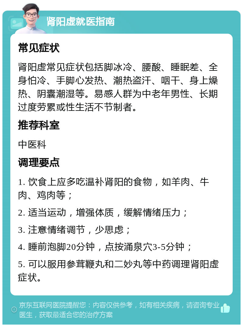 肾阳虚就医指南 常见症状 肾阳虚常见症状包括脚冰冷、腰酸、睡眠差、全身怕冷、手脚心发热、潮热盗汗、咽干、身上燥热、阴囊潮湿等。易感人群为中老年男性、长期过度劳累或性生活不节制者。 推荐科室 中医科 调理要点 1. 饮食上应多吃温补肾阳的食物，如羊肉、牛肉、鸡肉等； 2. 适当运动，增强体质，缓解情绪压力； 3. 注意情绪调节，少思虑； 4. 睡前泡脚20分钟，点按涌泉穴3-5分钟； 5. 可以服用参茸鞭丸和二妙丸等中药调理肾阳虚症状。