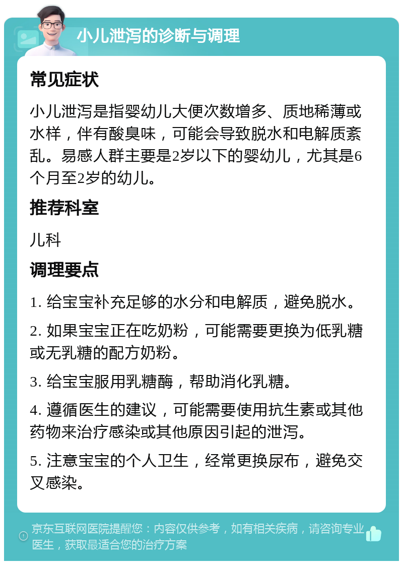 小儿泄泻的诊断与调理 常见症状 小儿泄泻是指婴幼儿大便次数增多、质地稀薄或水样，伴有酸臭味，可能会导致脱水和电解质紊乱。易感人群主要是2岁以下的婴幼儿，尤其是6个月至2岁的幼儿。 推荐科室 儿科 调理要点 1. 给宝宝补充足够的水分和电解质，避免脱水。 2. 如果宝宝正在吃奶粉，可能需要更换为低乳糖或无乳糖的配方奶粉。 3. 给宝宝服用乳糖酶，帮助消化乳糖。 4. 遵循医生的建议，可能需要使用抗生素或其他药物来治疗感染或其他原因引起的泄泻。 5. 注意宝宝的个人卫生，经常更换尿布，避免交叉感染。