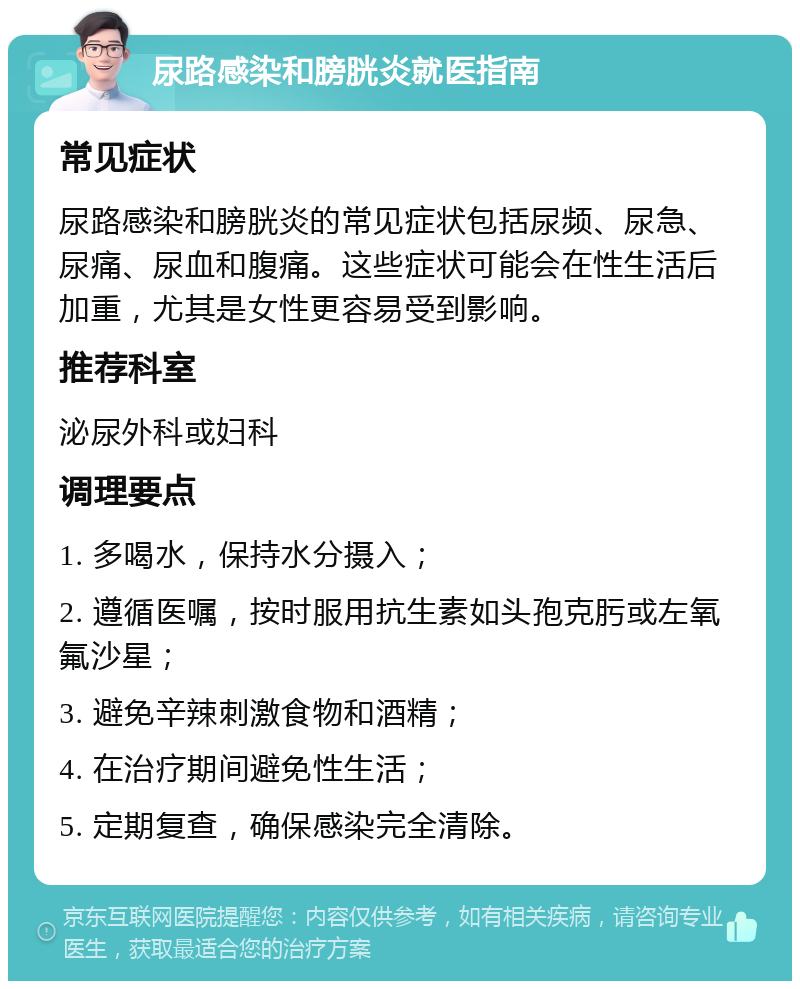 尿路感染和膀胱炎就医指南 常见症状 尿路感染和膀胱炎的常见症状包括尿频、尿急、尿痛、尿血和腹痛。这些症状可能会在性生活后加重，尤其是女性更容易受到影响。 推荐科室 泌尿外科或妇科 调理要点 1. 多喝水，保持水分摄入； 2. 遵循医嘱，按时服用抗生素如头孢克肟或左氧氟沙星； 3. 避免辛辣刺激食物和酒精； 4. 在治疗期间避免性生活； 5. 定期复查，确保感染完全清除。