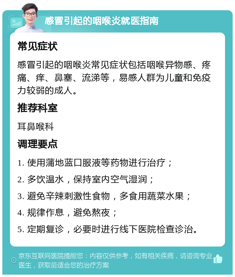 感冒引起的咽喉炎就医指南 常见症状 感冒引起的咽喉炎常见症状包括咽喉异物感、疼痛、痒、鼻塞、流涕等，易感人群为儿童和免疫力较弱的成人。 推荐科室 耳鼻喉科 调理要点 1. 使用蒲地蓝口服液等药物进行治疗； 2. 多饮温水，保持室内空气湿润； 3. 避免辛辣刺激性食物，多食用蔬菜水果； 4. 规律作息，避免熬夜； 5. 定期复诊，必要时进行线下医院检查诊治。