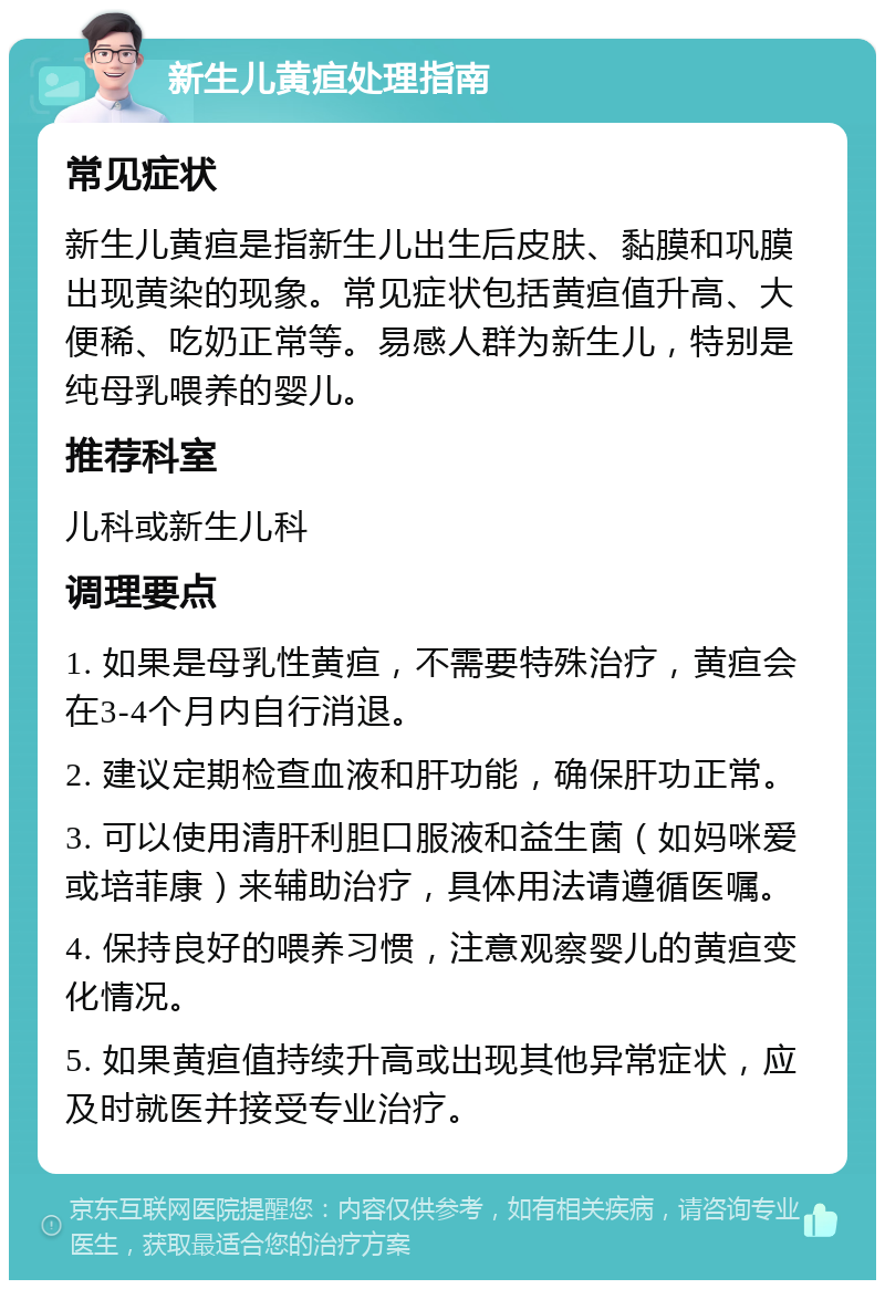 新生儿黄疸处理指南 常见症状 新生儿黄疸是指新生儿出生后皮肤、黏膜和巩膜出现黄染的现象。常见症状包括黄疸值升高、大便稀、吃奶正常等。易感人群为新生儿，特别是纯母乳喂养的婴儿。 推荐科室 儿科或新生儿科 调理要点 1. 如果是母乳性黄疸，不需要特殊治疗，黄疸会在3-4个月内自行消退。 2. 建议定期检查血液和肝功能，确保肝功正常。 3. 可以使用清肝利胆口服液和益生菌（如妈咪爱或培菲康）来辅助治疗，具体用法请遵循医嘱。 4. 保持良好的喂养习惯，注意观察婴儿的黄疸变化情况。 5. 如果黄疸值持续升高或出现其他异常症状，应及时就医并接受专业治疗。