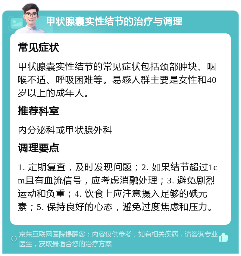 甲状腺囊实性结节的治疗与调理 常见症状 甲状腺囊实性结节的常见症状包括颈部肿块、咽喉不适、呼吸困难等。易感人群主要是女性和40岁以上的成年人。 推荐科室 内分泌科或甲状腺外科 调理要点 1. 定期复查，及时发现问题；2. 如果结节超过1cm且有血流信号，应考虑消融处理；3. 避免剧烈运动和负重；4. 饮食上应注意摄入足够的碘元素；5. 保持良好的心态，避免过度焦虑和压力。