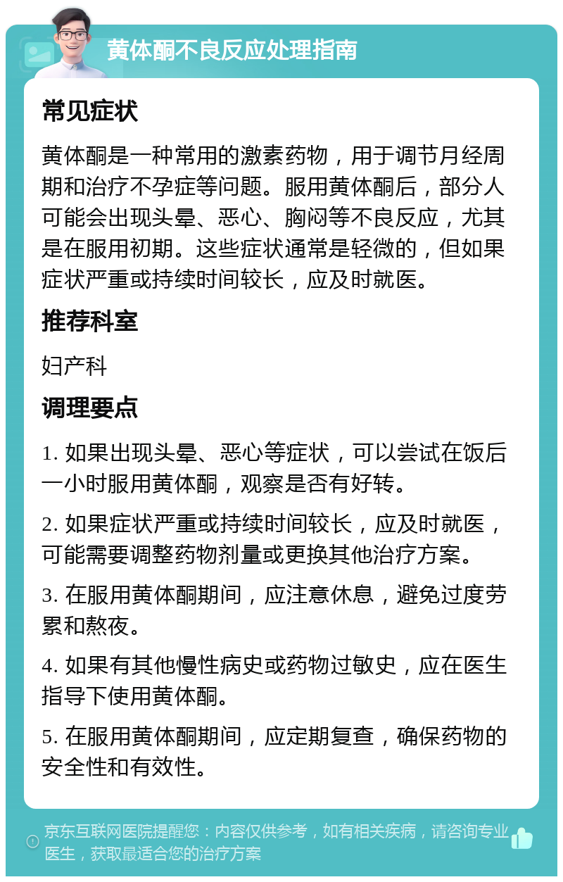 黄体酮不良反应处理指南 常见症状 黄体酮是一种常用的激素药物，用于调节月经周期和治疗不孕症等问题。服用黄体酮后，部分人可能会出现头晕、恶心、胸闷等不良反应，尤其是在服用初期。这些症状通常是轻微的，但如果症状严重或持续时间较长，应及时就医。 推荐科室 妇产科 调理要点 1. 如果出现头晕、恶心等症状，可以尝试在饭后一小时服用黄体酮，观察是否有好转。 2. 如果症状严重或持续时间较长，应及时就医，可能需要调整药物剂量或更换其他治疗方案。 3. 在服用黄体酮期间，应注意休息，避免过度劳累和熬夜。 4. 如果有其他慢性病史或药物过敏史，应在医生指导下使用黄体酮。 5. 在服用黄体酮期间，应定期复查，确保药物的安全性和有效性。