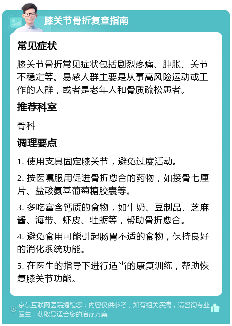 膝关节骨折复查指南 常见症状 膝关节骨折常见症状包括剧烈疼痛、肿胀、关节不稳定等。易感人群主要是从事高风险运动或工作的人群，或者是老年人和骨质疏松患者。 推荐科室 骨科 调理要点 1. 使用支具固定膝关节，避免过度活动。 2. 按医嘱服用促进骨折愈合的药物，如接骨七厘片、盐酸氨基葡萄糖胶囊等。 3. 多吃富含钙质的食物，如牛奶、豆制品、芝麻酱、海带、虾皮、牡蛎等，帮助骨折愈合。 4. 避免食用可能引起肠胃不适的食物，保持良好的消化系统功能。 5. 在医生的指导下进行适当的康复训练，帮助恢复膝关节功能。