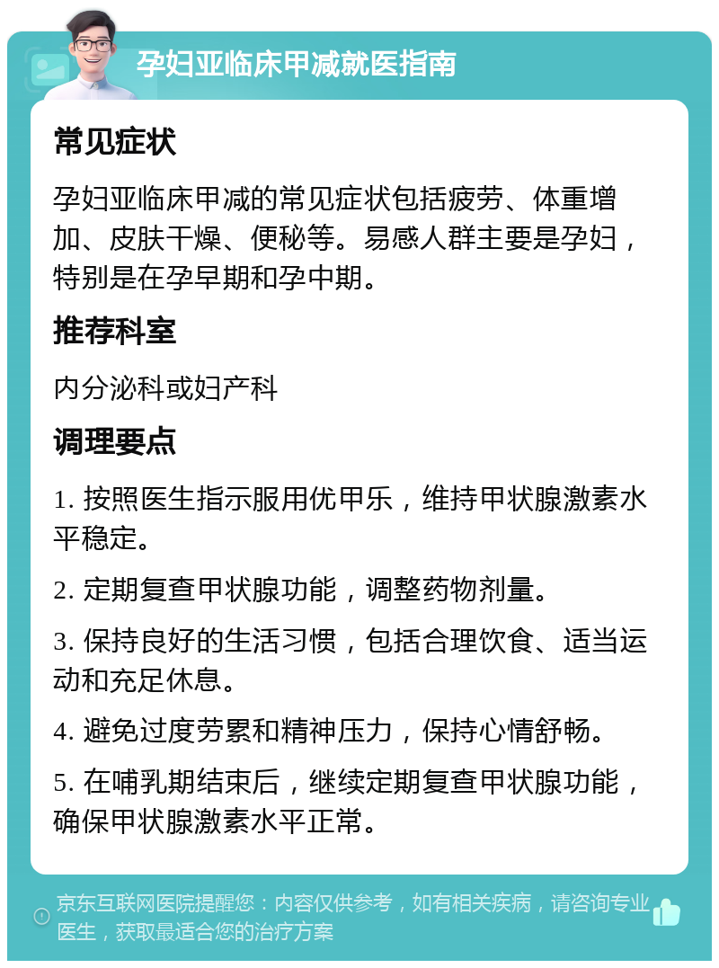 孕妇亚临床甲减就医指南 常见症状 孕妇亚临床甲减的常见症状包括疲劳、体重增加、皮肤干燥、便秘等。易感人群主要是孕妇，特别是在孕早期和孕中期。 推荐科室 内分泌科或妇产科 调理要点 1. 按照医生指示服用优甲乐，维持甲状腺激素水平稳定。 2. 定期复查甲状腺功能，调整药物剂量。 3. 保持良好的生活习惯，包括合理饮食、适当运动和充足休息。 4. 避免过度劳累和精神压力，保持心情舒畅。 5. 在哺乳期结束后，继续定期复查甲状腺功能，确保甲状腺激素水平正常。