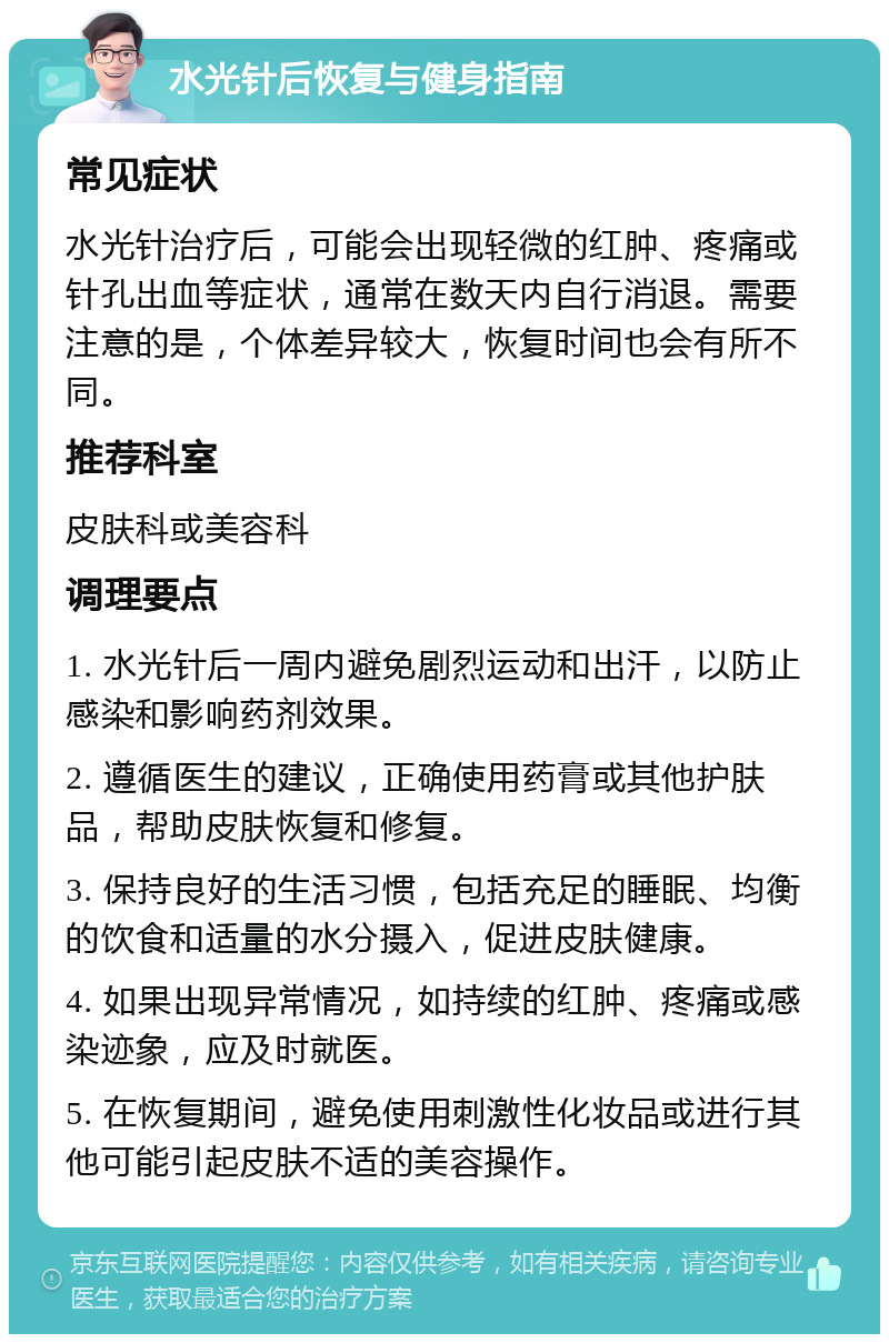 水光针后恢复与健身指南 常见症状 水光针治疗后，可能会出现轻微的红肿、疼痛或针孔出血等症状，通常在数天内自行消退。需要注意的是，个体差异较大，恢复时间也会有所不同。 推荐科室 皮肤科或美容科 调理要点 1. 水光针后一周内避免剧烈运动和出汗，以防止感染和影响药剂效果。 2. 遵循医生的建议，正确使用药膏或其他护肤品，帮助皮肤恢复和修复。 3. 保持良好的生活习惯，包括充足的睡眠、均衡的饮食和适量的水分摄入，促进皮肤健康。 4. 如果出现异常情况，如持续的红肿、疼痛或感染迹象，应及时就医。 5. 在恢复期间，避免使用刺激性化妆品或进行其他可能引起皮肤不适的美容操作。