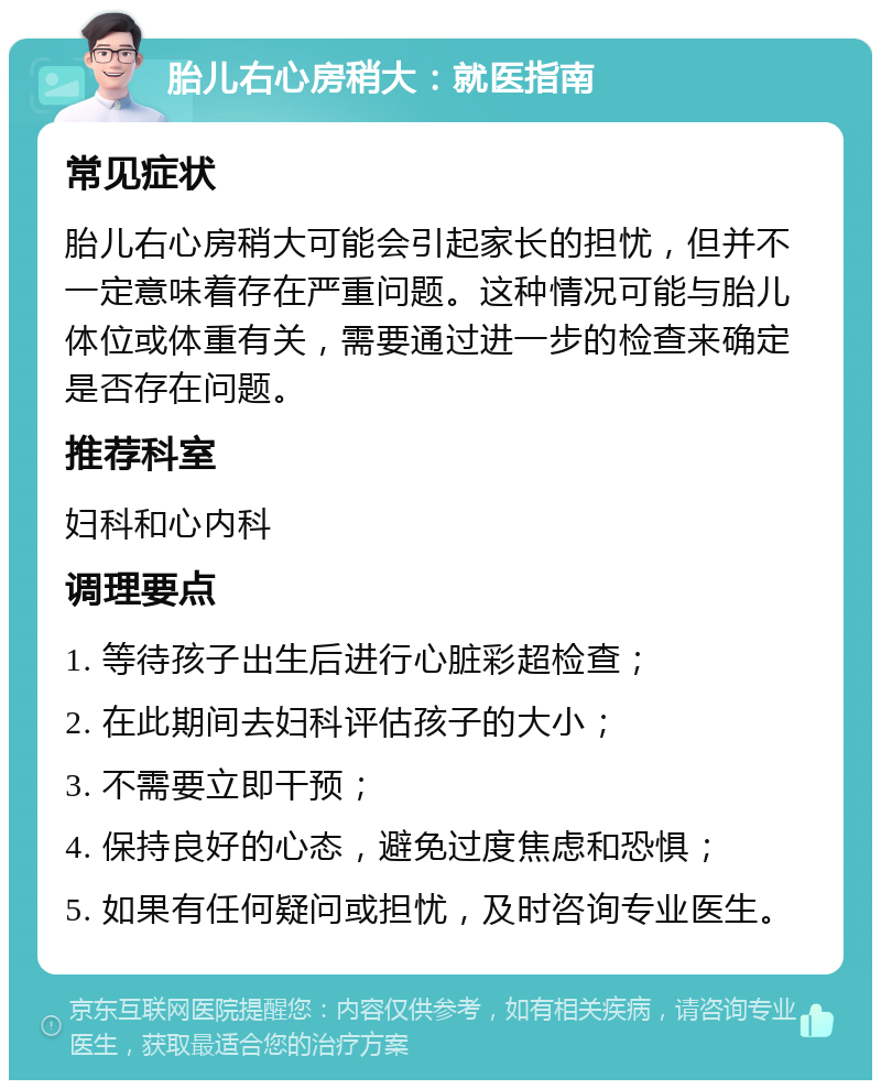 胎儿右心房稍大：就医指南 常见症状 胎儿右心房稍大可能会引起家长的担忧，但并不一定意味着存在严重问题。这种情况可能与胎儿体位或体重有关，需要通过进一步的检查来确定是否存在问题。 推荐科室 妇科和心内科 调理要点 1. 等待孩子出生后进行心脏彩超检查； 2. 在此期间去妇科评估孩子的大小； 3. 不需要立即干预； 4. 保持良好的心态，避免过度焦虑和恐惧； 5. 如果有任何疑问或担忧，及时咨询专业医生。