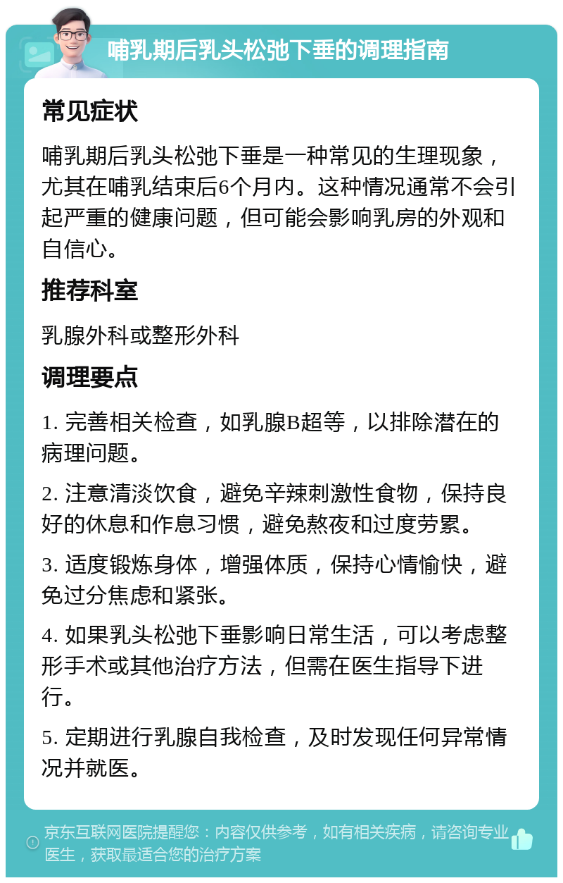 哺乳期后乳头松弛下垂的调理指南 常见症状 哺乳期后乳头松弛下垂是一种常见的生理现象，尤其在哺乳结束后6个月内。这种情况通常不会引起严重的健康问题，但可能会影响乳房的外观和自信心。 推荐科室 乳腺外科或整形外科 调理要点 1. 完善相关检查，如乳腺B超等，以排除潜在的病理问题。 2. 注意清淡饮食，避免辛辣刺激性食物，保持良好的休息和作息习惯，避免熬夜和过度劳累。 3. 适度锻炼身体，增强体质，保持心情愉快，避免过分焦虑和紧张。 4. 如果乳头松弛下垂影响日常生活，可以考虑整形手术或其他治疗方法，但需在医生指导下进行。 5. 定期进行乳腺自我检查，及时发现任何异常情况并就医。