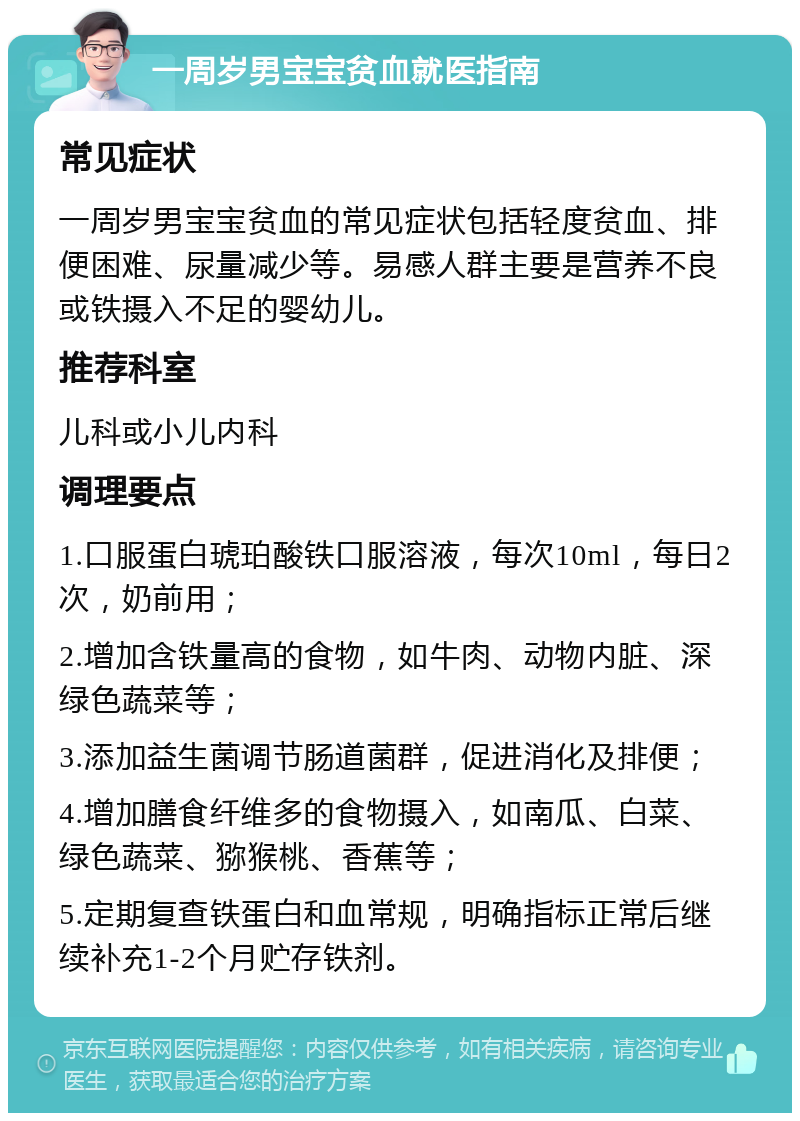 一周岁男宝宝贫血就医指南 常见症状 一周岁男宝宝贫血的常见症状包括轻度贫血、排便困难、尿量减少等。易感人群主要是营养不良或铁摄入不足的婴幼儿。 推荐科室 儿科或小儿内科 调理要点 1.口服蛋白琥珀酸铁口服溶液，每次10ml，每日2次，奶前用； 2.增加含铁量高的食物，如牛肉、动物内脏、深绿色蔬菜等； 3.添加益生菌调节肠道菌群，促进消化及排便； 4.增加膳食纤维多的食物摄入，如南瓜、白菜、绿色蔬菜、猕猴桃、香蕉等； 5.定期复查铁蛋白和血常规，明确指标正常后继续补充1-2个月贮存铁剂。