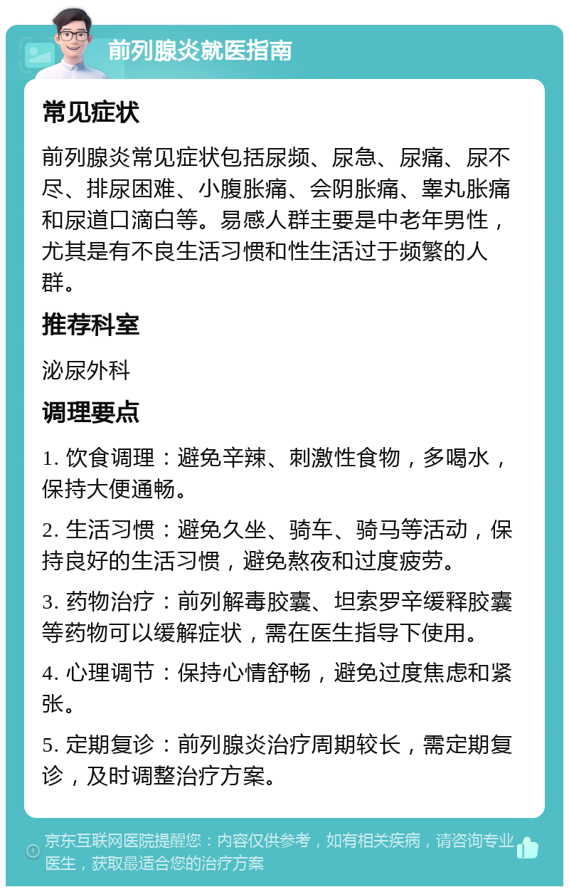 前列腺炎就医指南 常见症状 前列腺炎常见症状包括尿频、尿急、尿痛、尿不尽、排尿困难、小腹胀痛、会阴胀痛、睾丸胀痛和尿道口滴白等。易感人群主要是中老年男性，尤其是有不良生活习惯和性生活过于频繁的人群。 推荐科室 泌尿外科 调理要点 1. 饮食调理：避免辛辣、刺激性食物，多喝水，保持大便通畅。 2. 生活习惯：避免久坐、骑车、骑马等活动，保持良好的生活习惯，避免熬夜和过度疲劳。 3. 药物治疗：前列解毒胶囊、坦索罗辛缓释胶囊等药物可以缓解症状，需在医生指导下使用。 4. 心理调节：保持心情舒畅，避免过度焦虑和紧张。 5. 定期复诊：前列腺炎治疗周期较长，需定期复诊，及时调整治疗方案。