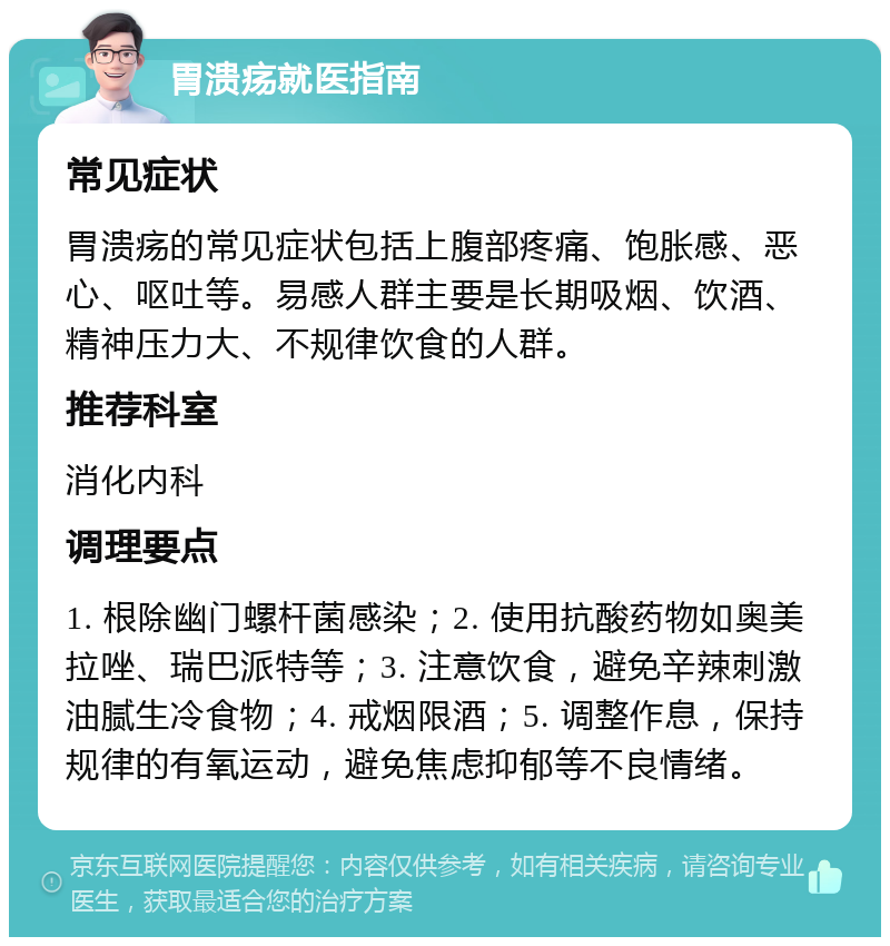 胃溃疡就医指南 常见症状 胃溃疡的常见症状包括上腹部疼痛、饱胀感、恶心、呕吐等。易感人群主要是长期吸烟、饮酒、精神压力大、不规律饮食的人群。 推荐科室 消化内科 调理要点 1. 根除幽门螺杆菌感染；2. 使用抗酸药物如奥美拉唑、瑞巴派特等；3. 注意饮食，避免辛辣刺激油腻生冷食物；4. 戒烟限酒；5. 调整作息，保持规律的有氧运动，避免焦虑抑郁等不良情绪。