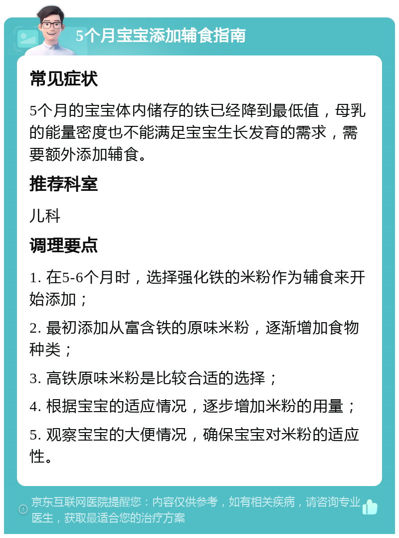 5个月宝宝添加辅食指南 常见症状 5个月的宝宝体内储存的铁已经降到最低值，母乳的能量密度也不能满足宝宝生长发育的需求，需要额外添加辅食。 推荐科室 儿科 调理要点 1. 在5-6个月时，选择强化铁的米粉作为辅食来开始添加； 2. 最初添加从富含铁的原味米粉，逐渐增加食物种类； 3. 高铁原味米粉是比较合适的选择； 4. 根据宝宝的适应情况，逐步增加米粉的用量； 5. 观察宝宝的大便情况，确保宝宝对米粉的适应性。