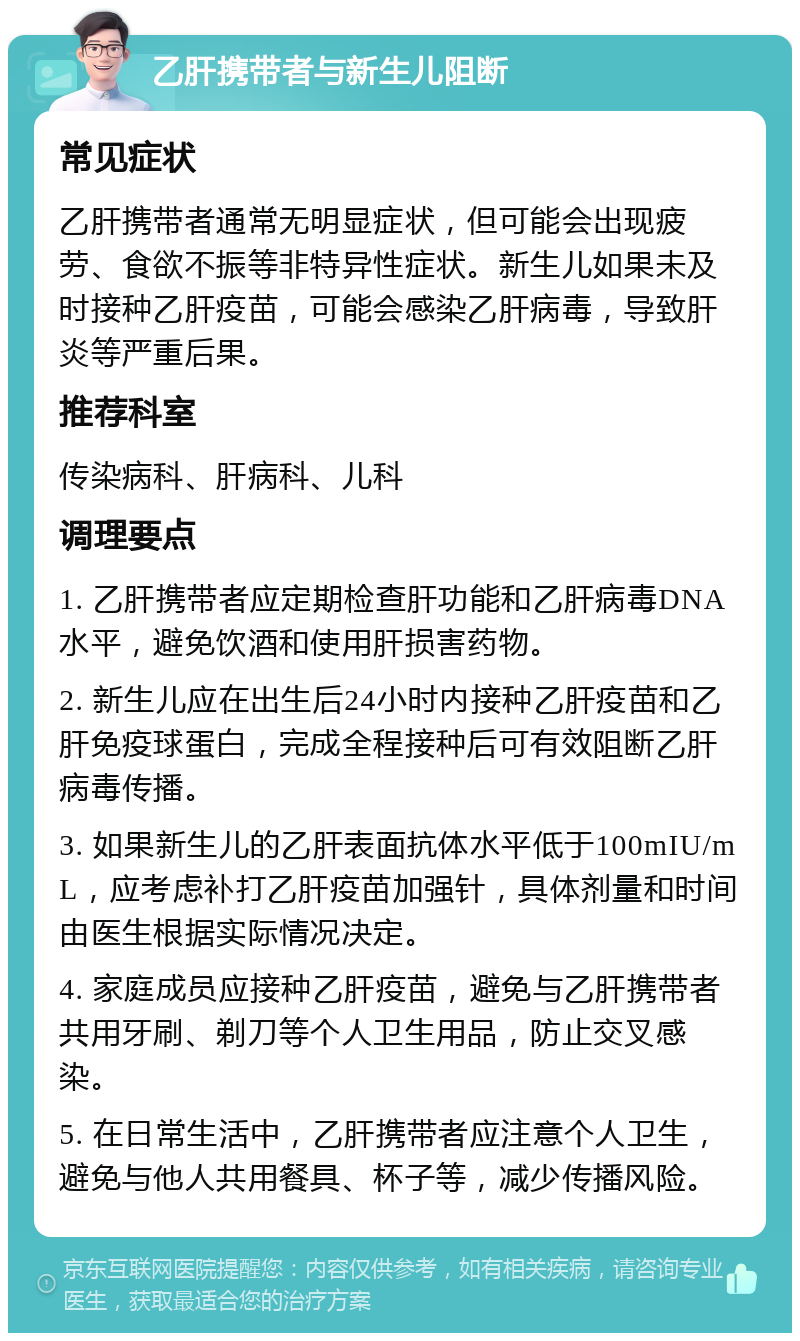 乙肝携带者与新生儿阻断 常见症状 乙肝携带者通常无明显症状，但可能会出现疲劳、食欲不振等非特异性症状。新生儿如果未及时接种乙肝疫苗，可能会感染乙肝病毒，导致肝炎等严重后果。 推荐科室 传染病科、肝病科、儿科 调理要点 1. 乙肝携带者应定期检查肝功能和乙肝病毒DNA水平，避免饮酒和使用肝损害药物。 2. 新生儿应在出生后24小时内接种乙肝疫苗和乙肝免疫球蛋白，完成全程接种后可有效阻断乙肝病毒传播。 3. 如果新生儿的乙肝表面抗体水平低于100mIU/mL，应考虑补打乙肝疫苗加强针，具体剂量和时间由医生根据实际情况决定。 4. 家庭成员应接种乙肝疫苗，避免与乙肝携带者共用牙刷、剃刀等个人卫生用品，防止交叉感染。 5. 在日常生活中，乙肝携带者应注意个人卫生，避免与他人共用餐具、杯子等，减少传播风险。