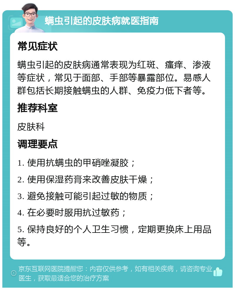 螨虫引起的皮肤病就医指南 常见症状 螨虫引起的皮肤病通常表现为红斑、瘙痒、渗液等症状，常见于面部、手部等暴露部位。易感人群包括长期接触螨虫的人群、免疫力低下者等。 推荐科室 皮肤科 调理要点 1. 使用抗螨虫的甲硝唑凝胶； 2. 使用保湿药膏来改善皮肤干燥； 3. 避免接触可能引起过敏的物质； 4. 在必要时服用抗过敏药； 5. 保持良好的个人卫生习惯，定期更换床上用品等。