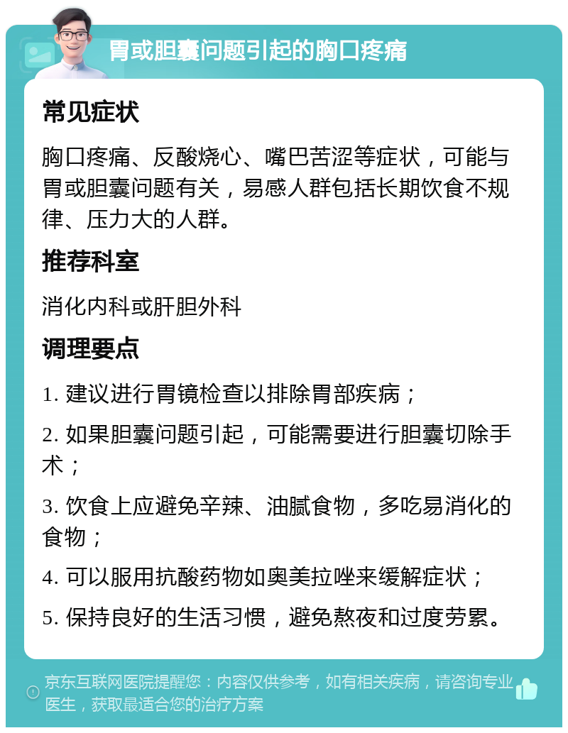 胃或胆囊问题引起的胸口疼痛 常见症状 胸口疼痛、反酸烧心、嘴巴苦涩等症状，可能与胃或胆囊问题有关，易感人群包括长期饮食不规律、压力大的人群。 推荐科室 消化内科或肝胆外科 调理要点 1. 建议进行胃镜检查以排除胃部疾病； 2. 如果胆囊问题引起，可能需要进行胆囊切除手术； 3. 饮食上应避免辛辣、油腻食物，多吃易消化的食物； 4. 可以服用抗酸药物如奥美拉唑来缓解症状； 5. 保持良好的生活习惯，避免熬夜和过度劳累。