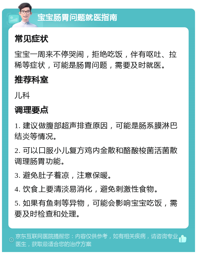 宝宝肠胃问题就医指南 常见症状 宝宝一周来不停哭闹，拒绝吃饭，伴有呕吐、拉稀等症状，可能是肠胃问题，需要及时就医。 推荐科室 儿科 调理要点 1. 建议做腹部超声排查原因，可能是肠系膜淋巴结炎等情况。 2. 可以口服小儿复方鸡内金散和酪酸梭菌活菌散调理肠胃功能。 3. 避免肚子着凉，注意保暖。 4. 饮食上要清淡易消化，避免刺激性食物。 5. 如果有鱼刺等异物，可能会影响宝宝吃饭，需要及时检查和处理。