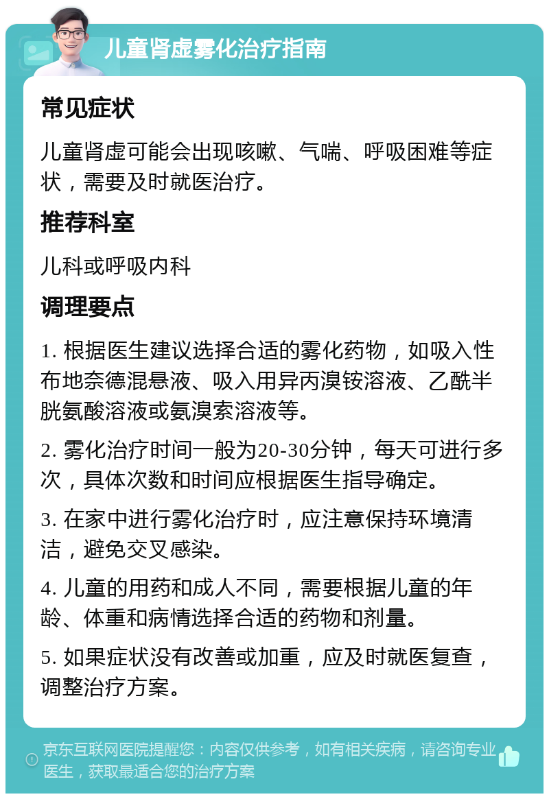 儿童肾虚雾化治疗指南 常见症状 儿童肾虚可能会出现咳嗽、气喘、呼吸困难等症状，需要及时就医治疗。 推荐科室 儿科或呼吸内科 调理要点 1. 根据医生建议选择合适的雾化药物，如吸入性布地奈德混悬液、吸入用异丙溴铵溶液、乙酰半胱氨酸溶液或氨溴索溶液等。 2. 雾化治疗时间一般为20-30分钟，每天可进行多次，具体次数和时间应根据医生指导确定。 3. 在家中进行雾化治疗时，应注意保持环境清洁，避免交叉感染。 4. 儿童的用药和成人不同，需要根据儿童的年龄、体重和病情选择合适的药物和剂量。 5. 如果症状没有改善或加重，应及时就医复查，调整治疗方案。