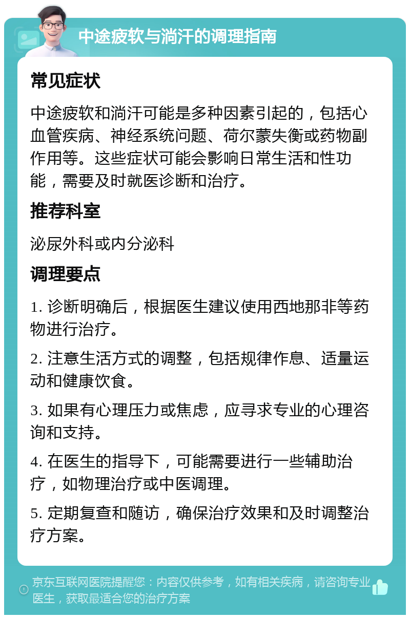 中途疲软与淌汗的调理指南 常见症状 中途疲软和淌汗可能是多种因素引起的，包括心血管疾病、神经系统问题、荷尔蒙失衡或药物副作用等。这些症状可能会影响日常生活和性功能，需要及时就医诊断和治疗。 推荐科室 泌尿外科或内分泌科 调理要点 1. 诊断明确后，根据医生建议使用西地那非等药物进行治疗。 2. 注意生活方式的调整，包括规律作息、适量运动和健康饮食。 3. 如果有心理压力或焦虑，应寻求专业的心理咨询和支持。 4. 在医生的指导下，可能需要进行一些辅助治疗，如物理治疗或中医调理。 5. 定期复查和随访，确保治疗效果和及时调整治疗方案。