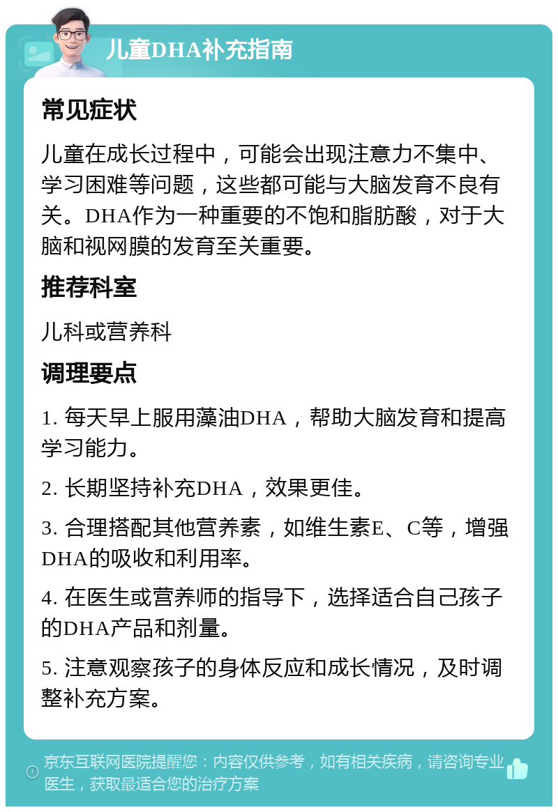 儿童DHA补充指南 常见症状 儿童在成长过程中，可能会出现注意力不集中、学习困难等问题，这些都可能与大脑发育不良有关。DHA作为一种重要的不饱和脂肪酸，对于大脑和视网膜的发育至关重要。 推荐科室 儿科或营养科 调理要点 1. 每天早上服用藻油DHA，帮助大脑发育和提高学习能力。 2. 长期坚持补充DHA，效果更佳。 3. 合理搭配其他营养素，如维生素E、C等，增强DHA的吸收和利用率。 4. 在医生或营养师的指导下，选择适合自己孩子的DHA产品和剂量。 5. 注意观察孩子的身体反应和成长情况，及时调整补充方案。