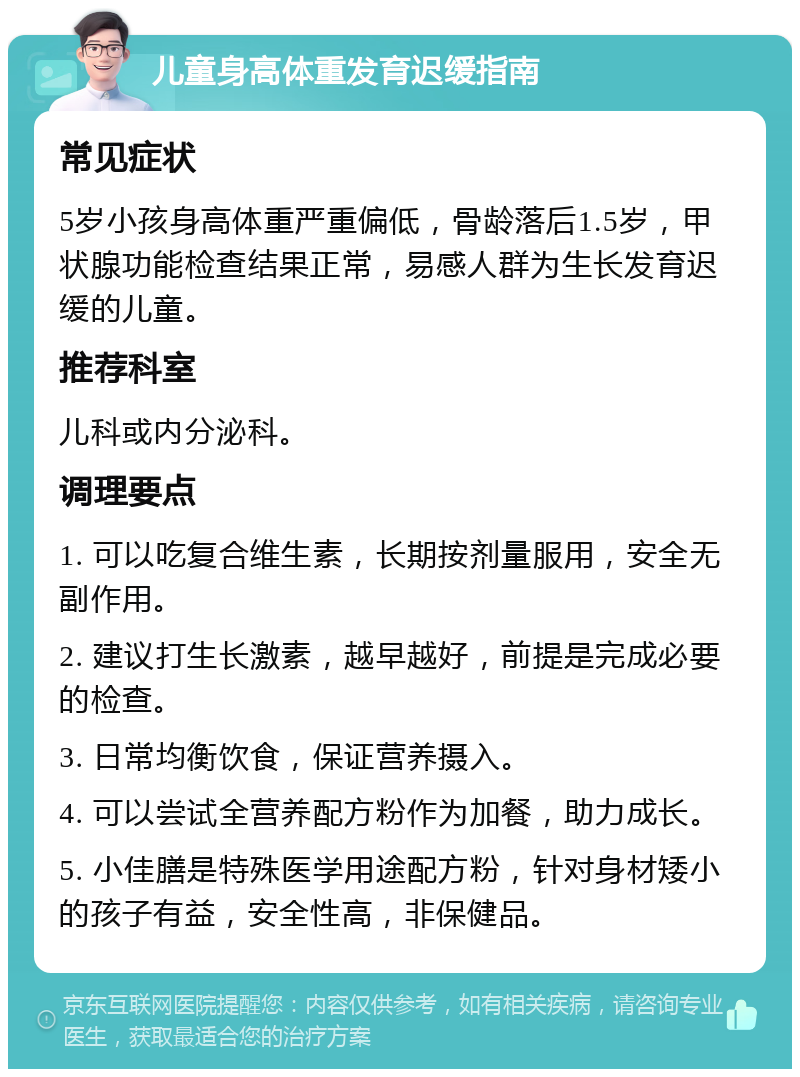 儿童身高体重发育迟缓指南 常见症状 5岁小孩身高体重严重偏低，骨龄落后1.5岁，甲状腺功能检查结果正常，易感人群为生长发育迟缓的儿童。 推荐科室 儿科或内分泌科。 调理要点 1. 可以吃复合维生素，长期按剂量服用，安全无副作用。 2. 建议打生长激素，越早越好，前提是完成必要的检查。 3. 日常均衡饮食，保证营养摄入。 4. 可以尝试全营养配方粉作为加餐，助力成长。 5. 小佳膳是特殊医学用途配方粉，针对身材矮小的孩子有益，安全性高，非保健品。