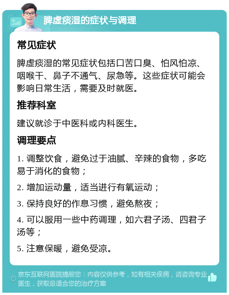 脾虚痰湿的症状与调理 常见症状 脾虚痰湿的常见症状包括口苦口臭、怕风怕凉、咽喉干、鼻子不通气、尿急等。这些症状可能会影响日常生活，需要及时就医。 推荐科室 建议就诊于中医科或内科医生。 调理要点 1. 调整饮食，避免过于油腻、辛辣的食物，多吃易于消化的食物； 2. 增加运动量，适当进行有氧运动； 3. 保持良好的作息习惯，避免熬夜； 4. 可以服用一些中药调理，如六君子汤、四君子汤等； 5. 注意保暖，避免受凉。