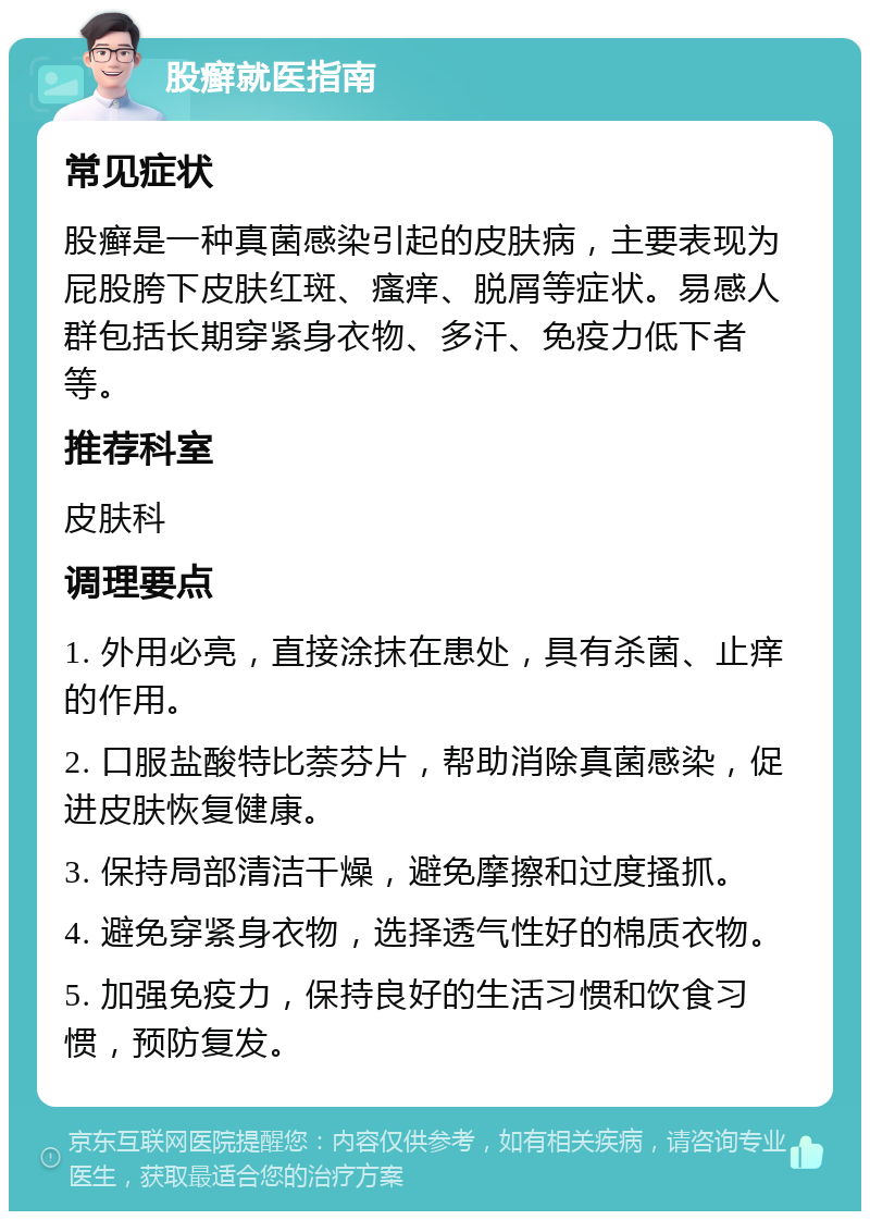 股癣就医指南 常见症状 股癣是一种真菌感染引起的皮肤病，主要表现为屁股胯下皮肤红斑、瘙痒、脱屑等症状。易感人群包括长期穿紧身衣物、多汗、免疫力低下者等。 推荐科室 皮肤科 调理要点 1. 外用必亮，直接涂抹在患处，具有杀菌、止痒的作用。 2. 口服盐酸特比萘芬片，帮助消除真菌感染，促进皮肤恢复健康。 3. 保持局部清洁干燥，避免摩擦和过度搔抓。 4. 避免穿紧身衣物，选择透气性好的棉质衣物。 5. 加强免疫力，保持良好的生活习惯和饮食习惯，预防复发。