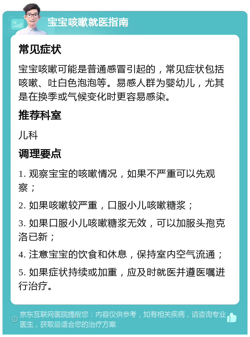 宝宝咳嗽就医指南 常见症状 宝宝咳嗽可能是普通感冒引起的，常见症状包括咳嗽、吐白色泡泡等。易感人群为婴幼儿，尤其是在换季或气候变化时更容易感染。 推荐科室 儿科 调理要点 1. 观察宝宝的咳嗽情况，如果不严重可以先观察； 2. 如果咳嗽较严重，口服小儿咳嗽糖浆； 3. 如果口服小儿咳嗽糖浆无效，可以加服头孢克洛已新； 4. 注意宝宝的饮食和休息，保持室内空气流通； 5. 如果症状持续或加重，应及时就医并遵医嘱进行治疗。