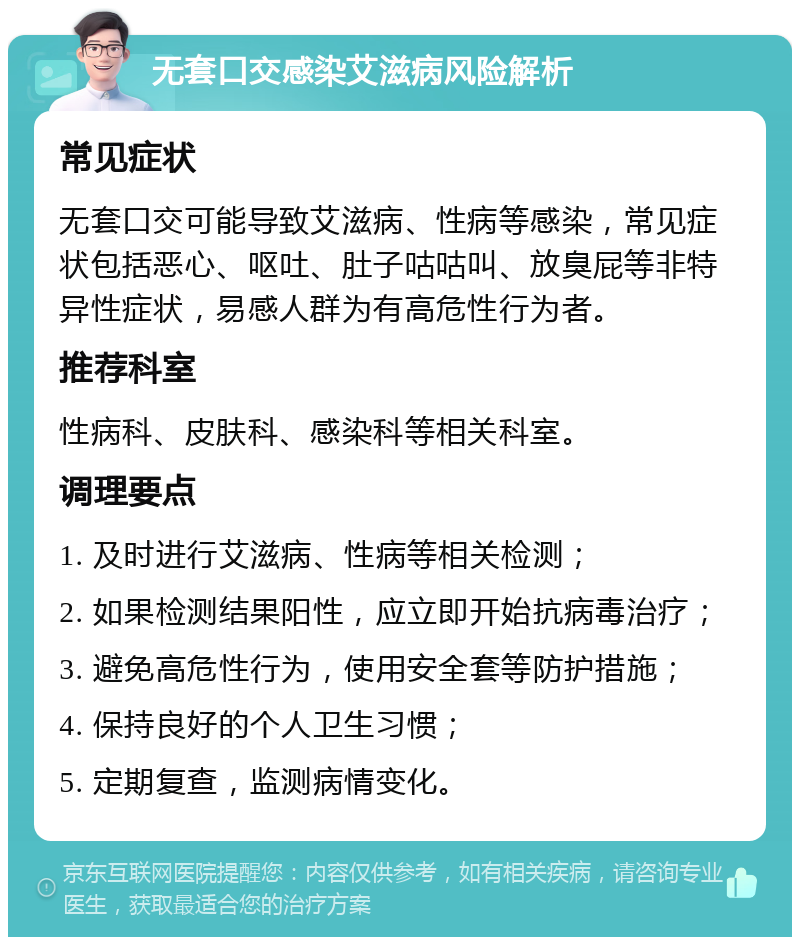 无套口交感染艾滋病风险解析 常见症状 无套口交可能导致艾滋病、性病等感染，常见症状包括恶心、呕吐、肚子咕咕叫、放臭屁等非特异性症状，易感人群为有高危性行为者。 推荐科室 性病科、皮肤科、感染科等相关科室。 调理要点 1. 及时进行艾滋病、性病等相关检测； 2. 如果检测结果阳性，应立即开始抗病毒治疗； 3. 避免高危性行为，使用安全套等防护措施； 4. 保持良好的个人卫生习惯； 5. 定期复查，监测病情变化。